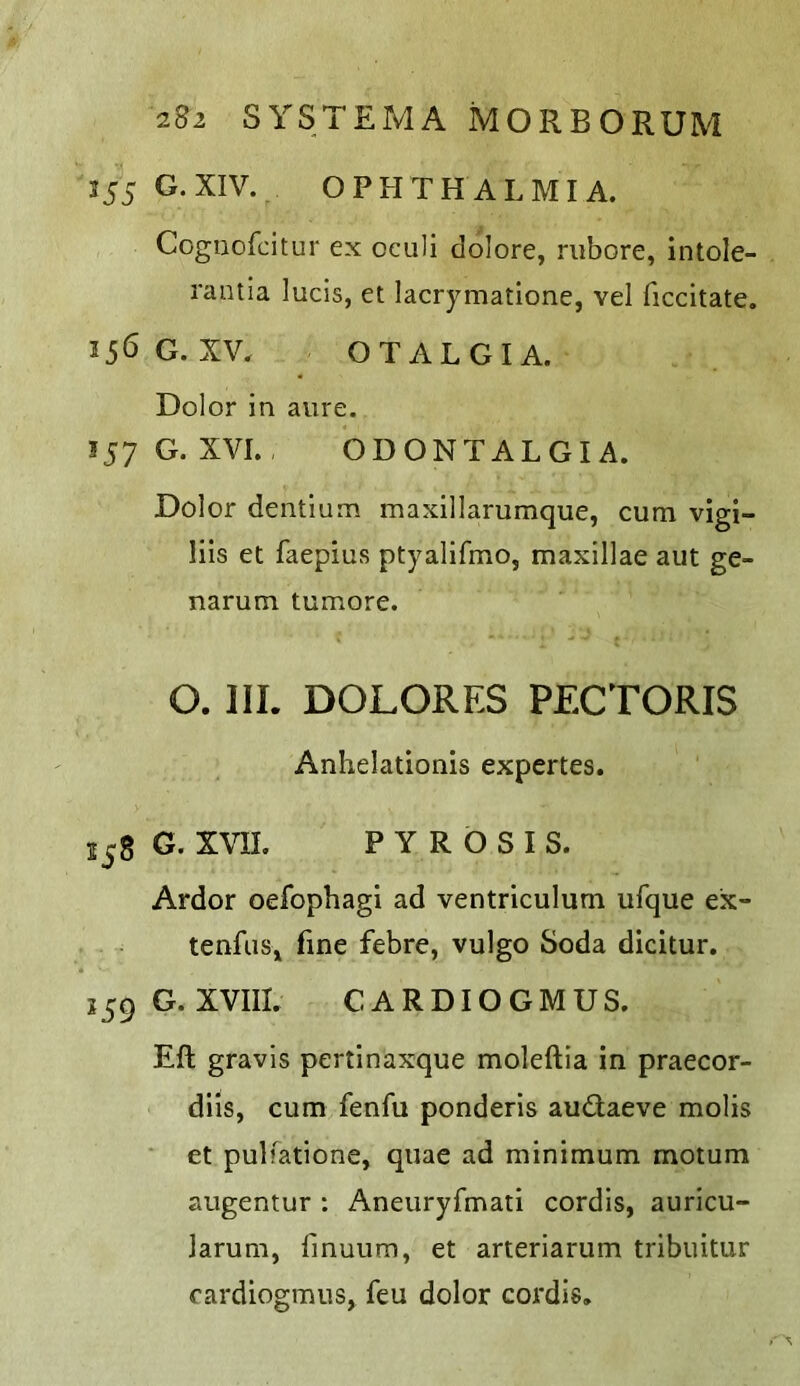355 G.XIV. OPHTHALMIA. Cogiiofcitur ex oculi dolore, riibore, intole- rantia lucis, et lacrymatione, vel ficcitate. 35<5 G. XV. OTALGIA. Dolor in aure. IJ7 G. XVI. ODONTALGIA. Dolor dentlum maxillarumque, cum vigi- lils et faepius ptyalifmo, maxillae aut ge- narum tumore. O. 111. DOLORES PECTORIS Anhelationis expertes. 258 G. XVII. PYROSIS. Ardor oefophagi ad ventriculum ufque ex- tenfuSj fine febre, vulgo Soda dicitur. 359 G. XVIII. CARDIOGMUS. Eft gravis pertinaxque moleftia in praecor- dils, cum fenfu ponderis audaeve molis et pulfatione, quae ad minimum motum augentur : Aneuryfmati cordis, auricu- larum, fmuum, et arteriarum tribuitur cardiogmus, feu dolor cordis.