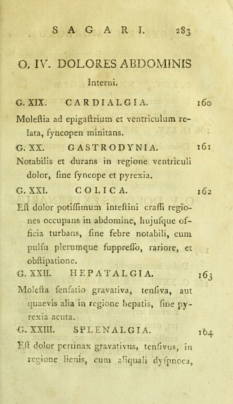 O. IV. DOLORES ABDOMINIS Interni. G. XIX. CARDIALGIA. 160 Moleftia ad epigaftriuin et ventriculum re- lata, fyncopen minitans. G. XX. GASTRODYNIA. 161 Notabilis et durans in regione ventriculi dolor, fine fyncope et pyrexia. G. XXL COLIC A. 162 Eft dolor potiftimum inteftini craffi regio- nes occupans in abdomine, hujufque of- ficia turbans, fine febre notabili, cum pulfu plerurnque fupprelfo, rariore, et obftipatione. G. XXIL HEPATALGIA. 163 Molefta fenfatio gravativa, tenfiva, aut quaevis alia in regione hepatis, fine py- rexia acuta. G. XXIII. SFLENALGIA. ib4 Eft dolor pcninax gravativus, tenfivus, in regione lienis, cum aliquali dyfpnoca,