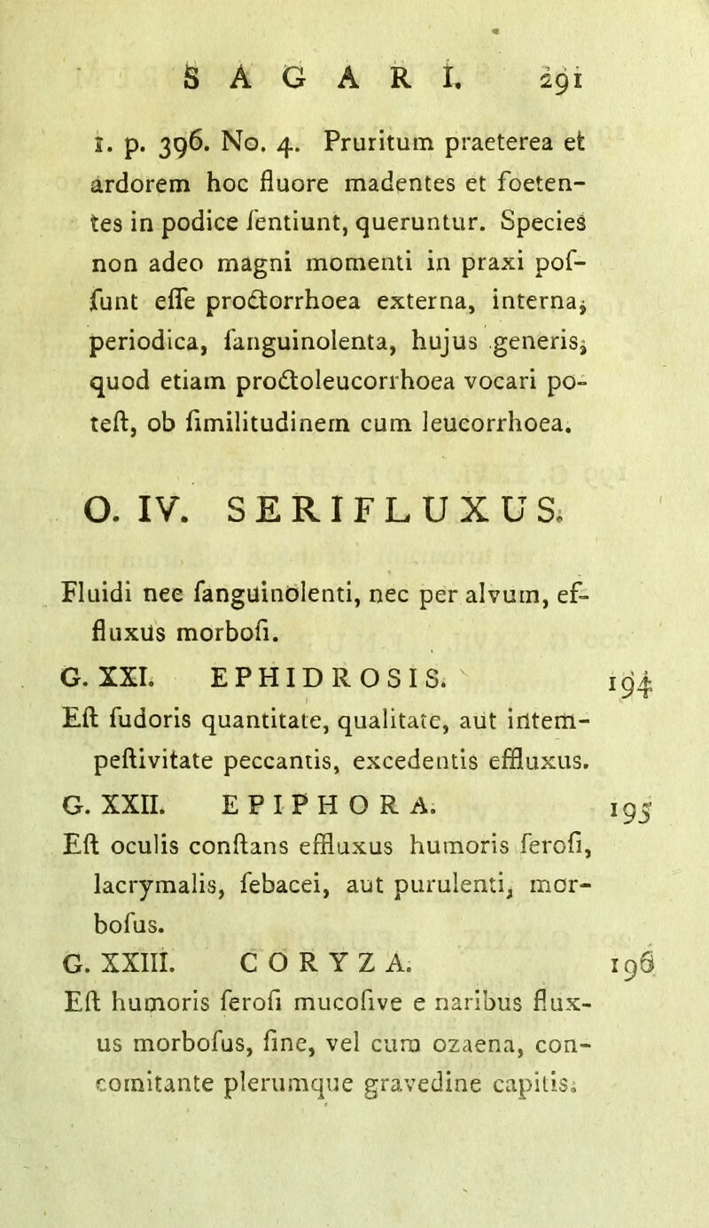 S. p. 396. No. 4. Pruritum praeterea et ardorem hoc fluore madentes et foeten- tes in podice ibntiunt, queruntur. Species non adeo magni momenli in praxi pof- funt efle prodorrhoea externa, internaj periodica, fanguinolenta, hujus generisj quod etiam probtoleucorrhoea vocari po- teft, ob hmilitudinern cum leueorrhoea. O. IV. SERIFLUXUS. Fluidi nee fanguinblenti, nec per alvuin, ef- fluxUs morbofi. G. XXL EPHIDROSIS.  Eft fudoris quantitate, qualitate, aut irttem- peftivitate peccantis, excedetuis effluxus. G. XXII. EPIPHORA. Eft oculis conftans effluxus humoris ferofi, lacrymalis, febacei, aut purulenti, mor- bofus. G. XXIII. CORYZA. Eft humoris ferofi mucofive e naribus fiux- us morbofus, fine, vel cum ozaena, con- comitante plemmqiie gravedine capitis;