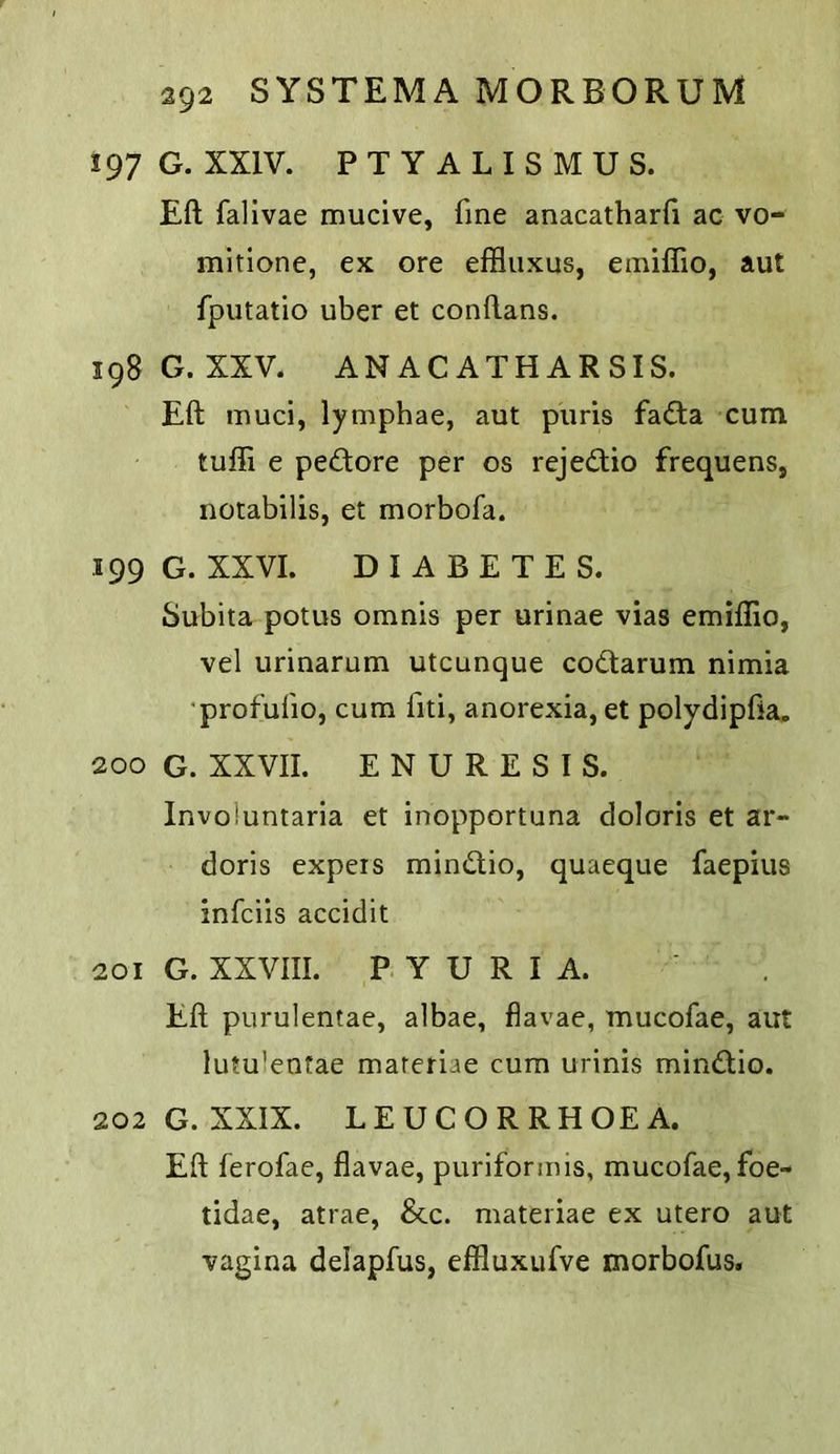 197 G. XXIV. PTYALISMUS. Eft fallvae mucive, fine anacatharfi ac vo- mitione, ex ore effluxus, emiffio, aut fputatio uber et conftans. 198 G. XXV. ANACATHARSIS. Eft muci, lymphae, aut piiris fadta cum tuffi e pedore per os rejedtio frequens, notabilis, et morbofa. 199 G. XXVI. DIABETES. Subita potus omnis per urinae vias emiflio, vel urinarum utcunque codlarum nimia 'profufio, cum fiti, anorexia, et polydipfta. 200 G. XXVII. ENURESIS. Involuntaria et inopportuna doloris et ar- doris expers mindlio, quaeque faepius infciis accidit 201 G. XXVIII. PYURIA. Eft purulentae, albae, flavae, mucofae, aut lutu’entae materiae cum urinis mindlio. 202 G. XXIX. LEUCORRHOEA. Eft ferofae, flavae, puriformis, mucofae,foe- tidae, atrae, &c. materiae ex utero aut vagina delapfus, effluxufve morbofus.