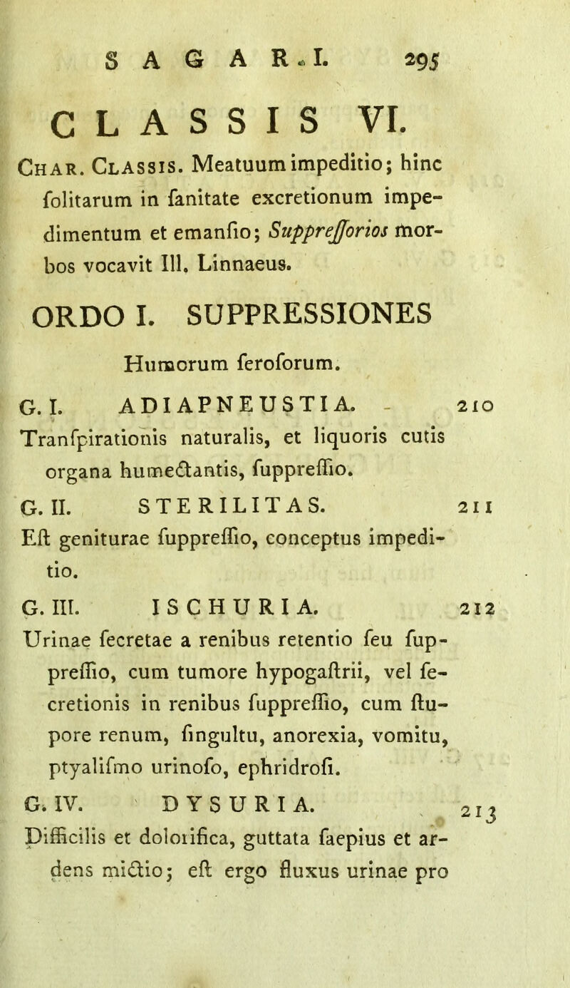 C L A S S I S VI. Char. Classis. Meatuumimpeditio; hinc folitarum in fanitate excretionum impe- dimentum et emanfio; Supprejforios rtior- bos vocavit III. Linnaeus. ORDO L SUPPRESSIONES Hiimorum feroforum. G.I. ADI APNEUSTI A. - 210 Tranfpirationis naturalis, et liquoris cutis organa humedantis, fuppreffio. G. II. S T E R ILIT A S. 211 Eft geniturae fuppreffio, conceptus impedi- tio. G. III. ISCHURIA. 212 Urinae fecretae a renibus reientio feu fup- preffio, cum tumore hypogaftrii, vel fe- cretionls in renibus fuppreffio, cum ftu- pore renum, fingultu, anorexia, vomitu, ptyalifmo urinofo, epHridrofi. G.IV. DYSURIA. 213 Difficilis et doloiifica, guttata faepius et ar- dens misftio; eft ergo fluxus urinae pro