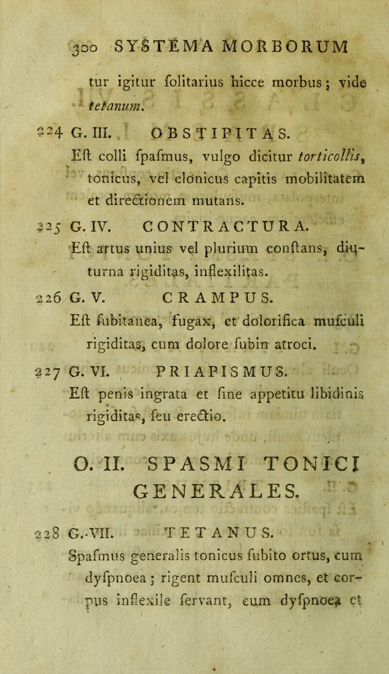 tur igitur folltarius hicce morbus j vide tetanuM. 24 G. III. obstipitas. Eft colli fpafmus, vulgo dicitur torticollis^ tonicus, vel cldnicus capitis mobilitatem et diredtionem mutans. 25 G. IV. C O N T R A C T U R A. Eft artus unius vel plurium conftans, dit;- turna rigiditas, infiexilitas. 26 G. V. GRAMPUS. Eft Mibitanea, fugax, et dolorifica mufculi rigiditas, cum dolore fubin atroci. 27 G. VI. PRIAPISMUS. Eft penis ingrata et fine appetitu libldinis rigiditas, feu eredlio. O. II. SPASMI TONICI GENERALES. 28 G.-VII. TETANUS. Spafmus generalis tonicus fubito ortus, cum dyfpnoea; rigent mufculi omnes, et cor- pus infiexile fervant, cum dyfpnoea ct