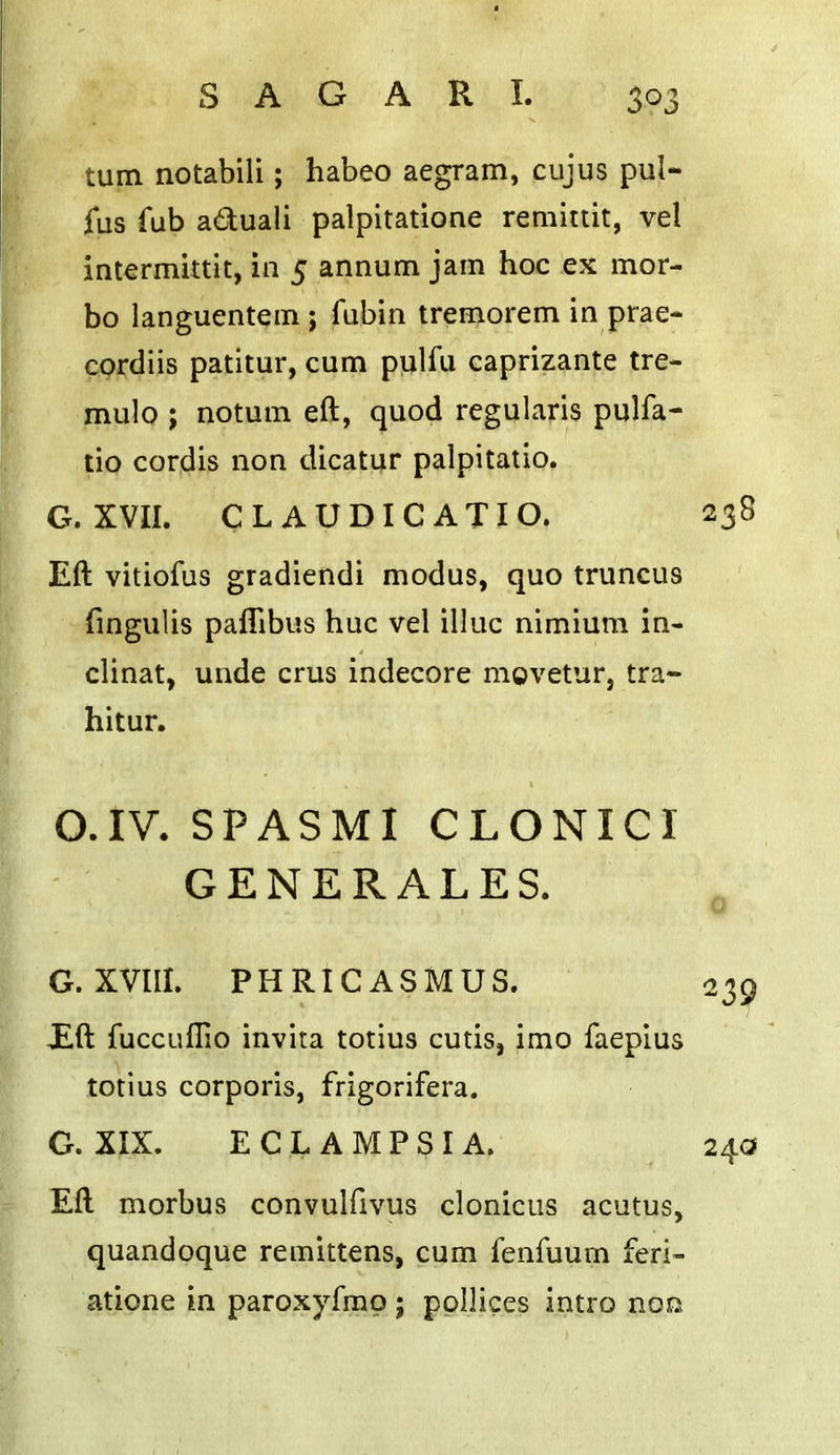 turn notabili; habeo aegram, cujus pul- ius Tub aduali palpitatione remittit, vel intermittit, in 5 annum jam hoc ex mor- bo languentem ; fubin tremorem in prae- cprdiis patitur, cum piilfu caprizante tre- mulo ; notum eft, quod regularis pulfa- tio cordis non dicatur palpitatio. G. XVII. CLAUDICATIO. 238 Eft vitiofus gradiendi modus, quo truncus fingulis paflibus hue vel illuc nimium in- clinat, unde crus indecore rngvetur, tra- hltur. O.IV. SPASMI CLONICI GENERALES. G. XVIII. PHRICASMUS. E.ft fuccLiffio invita totius cutis, imo faeplus totius corporis, frigorifera. G. XIX. ECLAMPSIA. Eft morbus convulfivus clonicus acutus, quandoque remittens, cum fenfuum feri- atione in paroxyfrao ; ppllices intro non