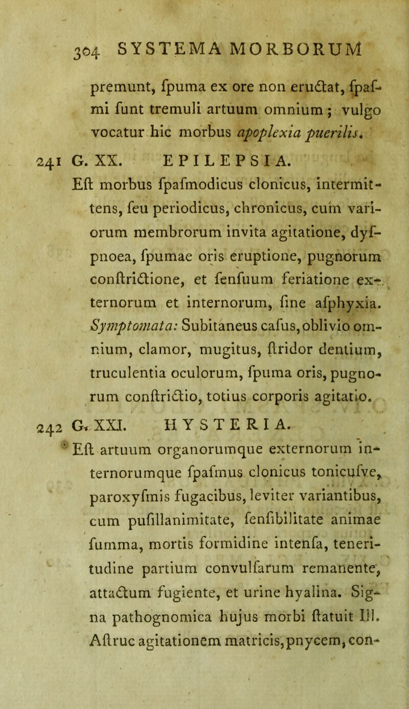 premunt, fpuma ex ore non erudtat, fpaf- mi funt tremuli artuum omnium ; vulgo vocatur hie morbus apopkxia puerilis, 241 G. XX. EPILEPSIA. Eft morbus fpafmodicus clonicus, Intermit- tens, feu periodicus, chronicus, cum vari- orum membrorum invita agiiatione, dyf- pnoea, fpumae oris eruptione, pugnorum conftri<ftione, et fenfuum feriatione ex- ternorum et internorum, fine afphyxia. Syjnpto7uata: Subitaneus cafus,oblivlo om- nium, clamor, mugitus, ftridor dentium, truculentia oculorum, fpuma oris, pugno- rum conftridio, totius corporis agitatlo. 242 G, XXI. HYSTERIA. * Eft artuum organorumque externorum in* ternorumque fpafmus clonicus tonicufve> paroxyfmis fugacibus, leviter variantibus, cum pufillanimitate, fenfibilitate animae fumma, mortis formidine intenfa, teneri- tudine partium convulfarum remanente, attaiftum fugiente, et urine hyalina. Sig- na pathognomica hujus morbi ftatuit 111. Aftruc agitationem matricis,pnycem, con-