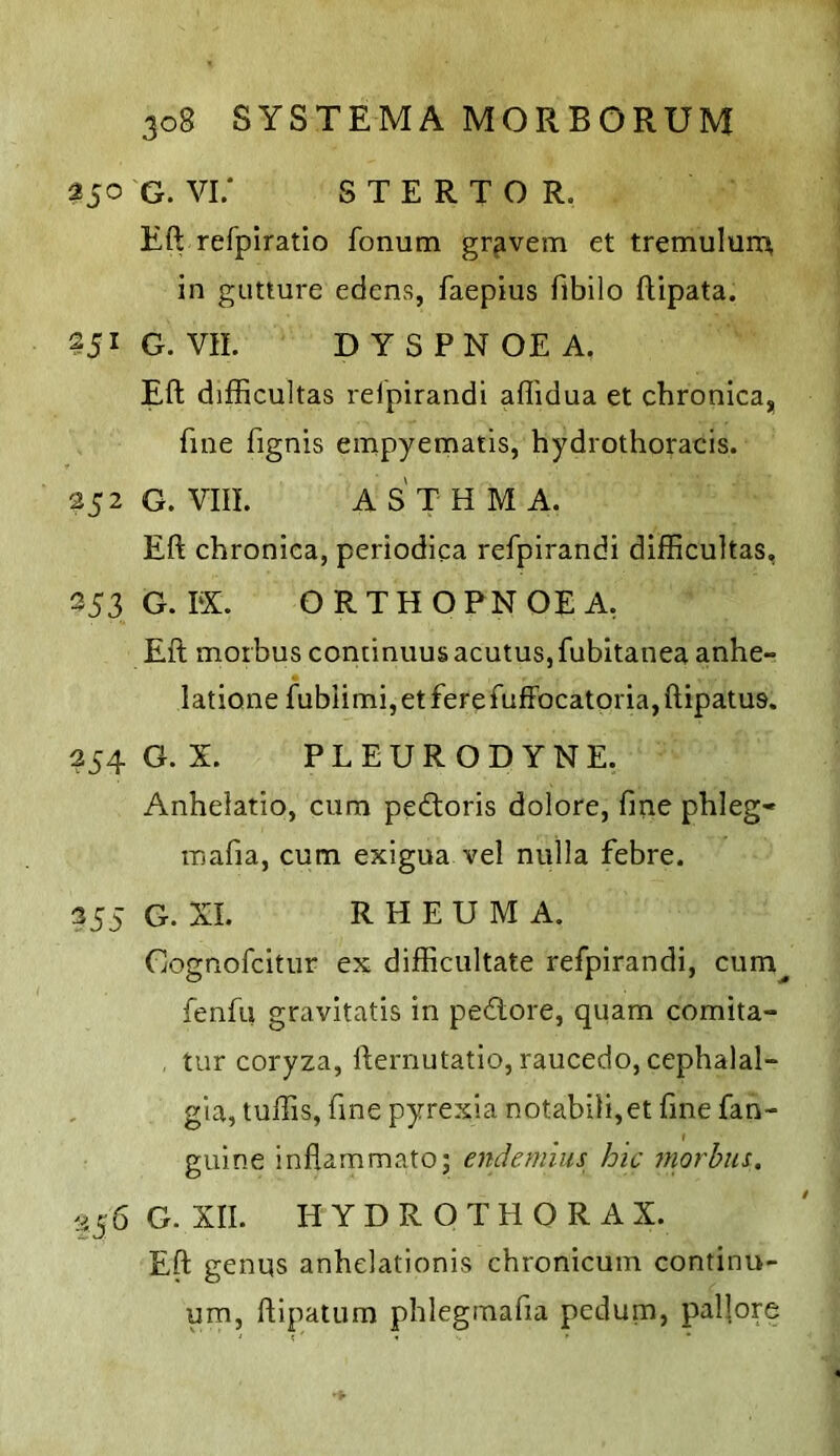 350 G. Vi; S T E R T o R. Eft refpiratio fonum gravem et tremulurr^ in giitture edens, faepius flbilo ftipata. 251 G. VII. DYSPNOEA. Eft difficultas rdpirandi aflidua et chronica, fine fignis einpyematis, hydrothoracis. 252G. Vm. ASTHMA. Eft chronica, periodica refpirandi difficultas, 353G.EX. ORTHOPNOEA, Eft morbus continuus acutus,fubitanea anhe- latione fublimi, et fere fuffocatpria, ftipatus. 254 G. X. PL EURODYNE. Anhelatio, cum pedtoris dolore, fine phleg« mafia, cum exigua vel nulla febre. 355 G. XI. R H E U M A. Cognofcitur ex difficultate refpirandi, cum^ fenfu gravitatis in pedore, quam comita- tur coryza, fternutatio, raucedo, cephalal- gia, tuffis, fine pyrexia notabili,et fine fan- guine inflammato; endemlus hic morha. 356 G. XII. H Y D R O T H O R A X. Eft genus anhelationis chronicum continu- um, ftipaium phlegmafia pedum, paftore