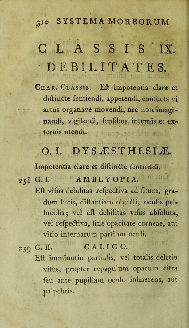 C L A S S I S IX. DEBILITATES. Char. Classis. Eft impotentia dare et diftindte fentiendi, appetendi, confueta vi artus organave movendj, nec non imagi- nandi, vigilandi, fenfibus internis ec ex- ternis utendi. O. L DYS.^STHESI^. Impotentia dare et diftinde fentiendi. G. I. A M 3 L Y O PI A. Eft vifus debilitas refpediva ad fitum, gra- dum lucis, diftantiam objedi, ocuHs pel- luddis; vel eft debilitas vifus abfoluta, vel refpediva, fine opadtate corneae, ant vitio internarum partium ociili. G. II. C A L I G O. Eft imminutio partialis, vel totalis deletio vifus, propter repagulum opacum citra feu ante pupillam oculo inhaerens, aut palpebris.