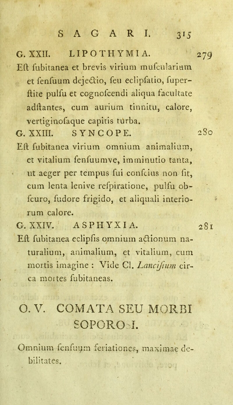 3^5 G. XXII. LIPOTHYMI A. ' 279 Efl; fubitanea et brevis virium mufciilaridni et fenfuum dejedio, feu eclipfatio, fuper- ftite puifu et cognofcendi aliqua facilitate adftantes, cum aurium tlnnitu, calore, vertiginofaque capitis tiirba. , G. XXIII. SYNCOPE. 280 Eft fubitanea virium omnium animalium, et vitalium fenfuumve, imminutio tanta, lit aeger per tempiis fui confcius non fit, cum lenta lenive refpiratione, puifu ob- fcuro, fudore frigido, et aliquali interio- ^ rum calore. G. XXIV. ' ASPHYXIA. 281 Eft fubitanea eclipfis omnium adionum na- turalium, animalium, et vitalium, cum mortis imagine : Vide Gl. Lancijmm cir- ca moites fiibitaneas. O. V. COMATA SEU MORBI SOPOROI. Omnium fenfuym feriationcs, maximae de- bilitates.