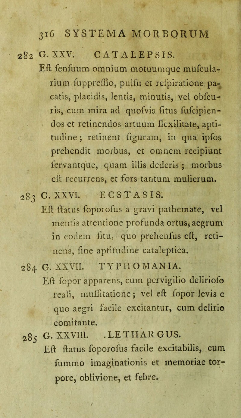 282 G. XXV. CATALEPSIS. Eft fenfimm omnium motuumque mufcula- rium fuppreftio, pulfu et refpiratione pa- catis, placidis, lentis, minutls, vel obfcu- ris, cum mira ad quofvis fttus fufcipien- dos et retinendos artuum flexilitate, apti- tudine; retinent figuram, in qua ipfos prehendit morbus, et omnem recipiuiat fervamque, quam illis dederis ; morbus eft recurrens, et fors tantum mulierum. 283 G. XXVI. E C S T A S I S. Eft ftatus fopoiofus a gravi pathemate, vel menris atreiuione profunda ortuSjaegrum in codem fitu, quo prehenfus eft, reti- ncns, fine aptitudine cataleptica. 284 G. XXVII. TYPHOMANIA. Eft fopor apparens, cum pervigilio deliriofo teali, miiflitatione; vel eft fopor levis e quo aegri facile excitantur, cum delirio comitante. 285 G. XXVIII. .LETEIARGUS. Eft ftatus foporofus facile excitabilis, cum fummo imaginationis et memoriae tor- pore, oblivione, et febre.