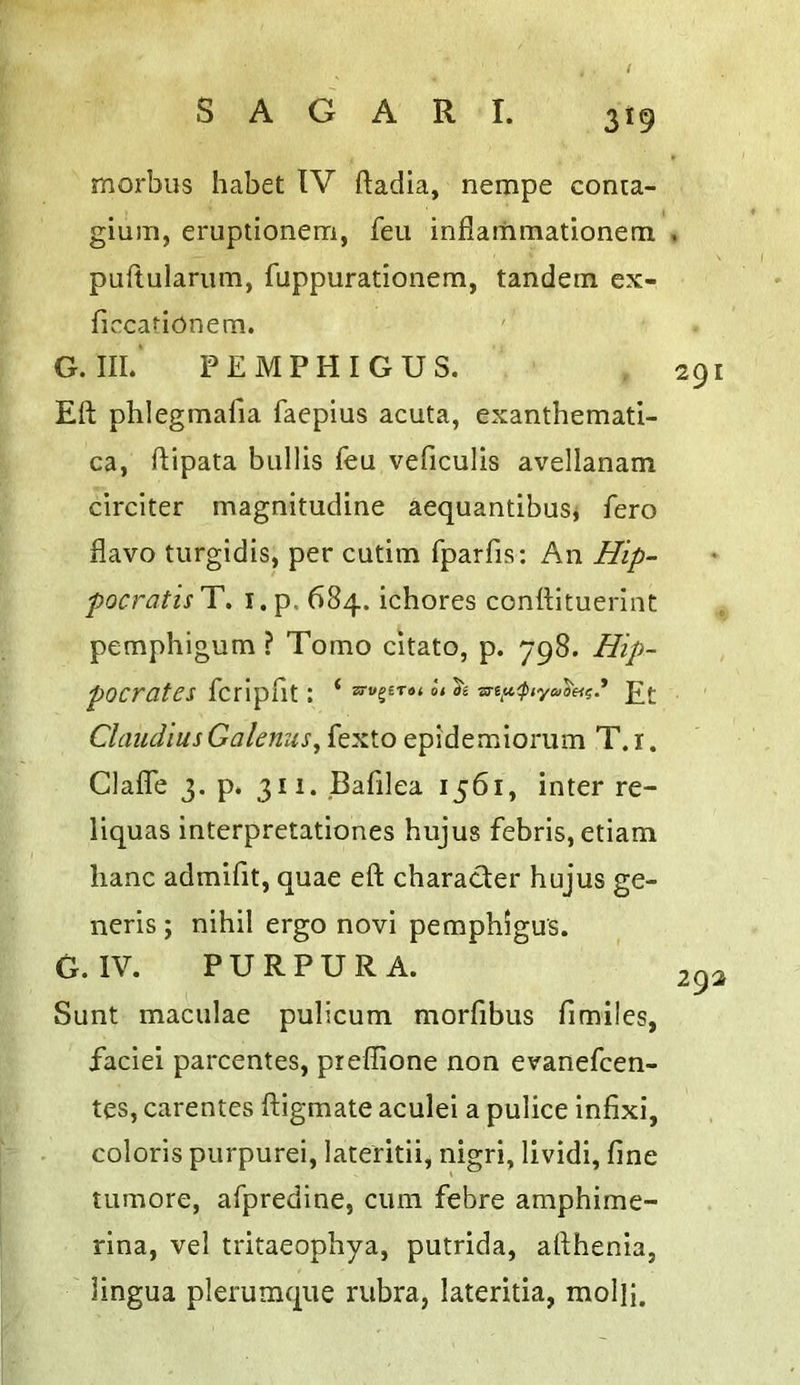 3^9 morbus habet IV ftadia, nempe conta- gium, eruptionem, feu inflamraationem. . puftularum, fuppurationem, tandem cx- ficcarionem. G. III.' PEMPHIGUS. Eft phlegmafia faepius acuta, exanthemati- ca, ftipata bullis feu veficulis avellanam circiter magnitudine aequantibusj fero flavo turgidis, per cutim fparfis: An Hip- pocratis'Y, i.p. 684. ichores conttltuerinC pemphigum ? Tomo citato, p. 798. Hip- pocrates fcripflt : ‘ o< ae £{• Claudius Galenus, fexto epidemiorum T.i. Clalfe 3. p. 311. Bafilea 1561, inter re- liquas interpretationes hujus febris, etiam lianc admifit, quae eft character hujus ge- neris ; nihil ergo novi pemphigus. G. IV. PURPURA. Sunt maculae pulicum morfibus fimiles, faciei parcentes, pieffione non evanefcen- tes, carentes ftigmate aculei a pulice infix!, colons purpurei, lateritii, nigri, lividi, fine tumore, afpredine, cum febre amphime- rina, vel tritaeophya, putrida, afthenia, lingua plerumque rubra, lateritia, molh. 291 292