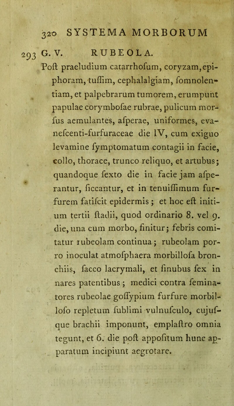G. V. RUBEOLA. Poll pradudium catarrhofum, coryzam,epi- phoram, tuffim, cephalalgiam, fomnolen- tiam, et palpebrarum tumorem, erumpunt papulae corymbofae rubrae, pulicum mor- fus aemulantes, afperae, uniformes, eva- nefcenti-furfuraceae die IV, cum exiguo levamine fymptomatum contagii in facie, collo, thorace, trunco reliquo, et artubus; quandoque fexto die in facie jam afpe- rantur, ficcantur, et in tenuiffimum fur- furem fatifcit epidermis ; et hoc eft initi- um tertii ftadii, quod ordinario 8. vel 9. die, una cum morbo, finitur; febris comi- tatur rubeolam continua; rubeolam por- ro inoculat atmofphaera morbillofa bron- chiis, facco lacrymali, et finubus fex in nares patentibus ; medici contra femina- tores rubeolae goflypium furfure morbil- lofo repletum fublimi vulnufculo, cujuf- que brachii imponunt, emplaftro omnia tegunt, et 6. die poft appofitum hunc ap- paratum incipiunt aegrotare.