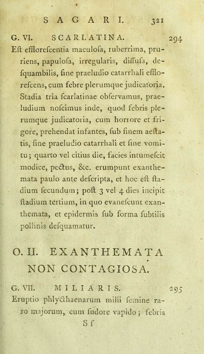 G. VI. SCARLATINA. 294 Eft efflorefcentia maculofa, ruberrima, pru- riens, papulofa, irregularis, diffula, de- fqiiambilis, fine praeludio catarrbali efflo- refcens, cum febre plerumque judicatbria. Stadia tria fcarlatinae obfervamus, prae- ludium nofcimus inde, quod febris ple- rumque judicatoiia, cum horrore et fri- gore, prehendat infantes, fub ftnem aefta- tis, fine praeludio catarrbali et fine vomi- tu; quarto vel citius die, facies intumefcit modice, pedtus, &c. erumpunt exanthe- mata paulo ante defcripta, et hoc eft fta- dium fecundum; poll 3 vel 4 dies incipit ftadium tertium, in quo evanefcuni exan- themata, et epidermis fub forma fubtilis pollinis defquamatur. O. II. EXANTHEMATA NON CONTAGIOSA. G. VII. M I L I A R I S. 295 Eruptio phlydhaenarum milii femine ra- ro majorum, cum fudore vapido j febris S f