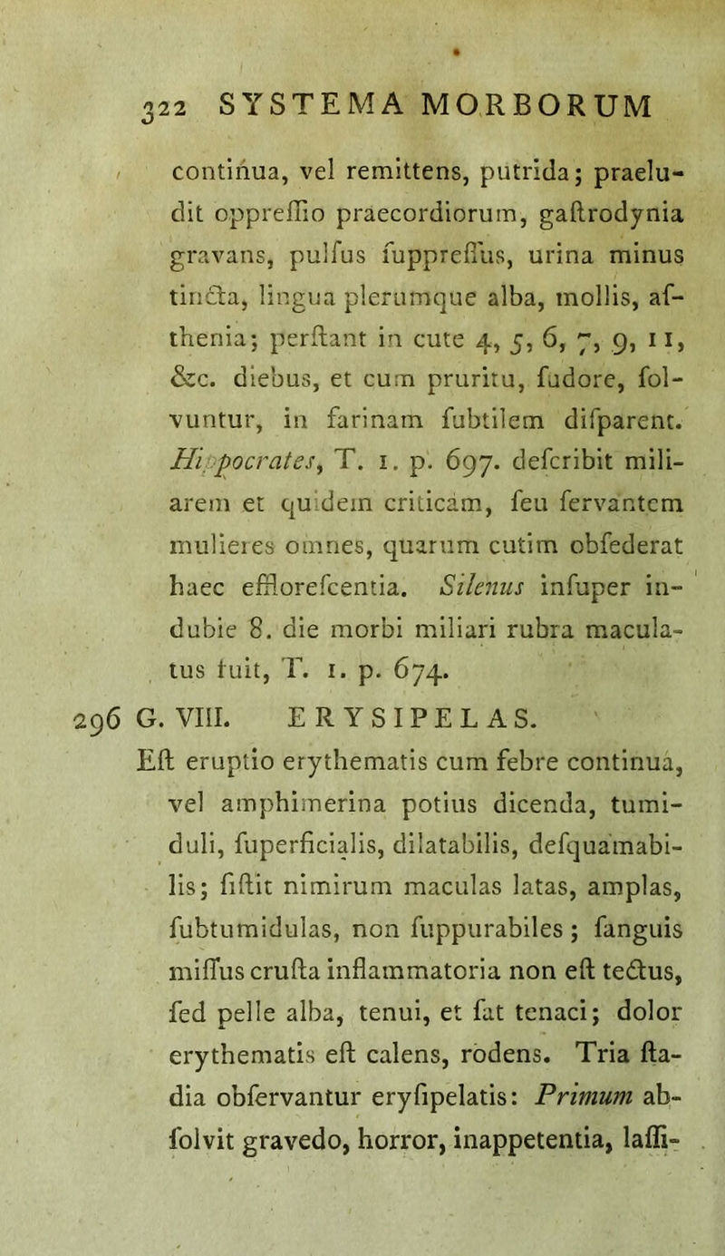 continua, vel remlttens, putrida; praelu- dit oppreffio praecordiorum, gaftrodynia gravans, pulfus fupprefi'us, urina minus tiiicta, lingua plerumque alba, mollis, af- thenia; perflant in cute 4, 5, 6, 7, 9, 11, &c. diebus, et cum pruritu, fudore, fol- vuntur, in farinam fubtilem difparent. Hippocrates^ T. i. p. 697. defcribit mili- arem et quidein criticam, feu fervantcm mulieres oiiines, quanim cutim obfederat haec efflorefcentia. Silenus infuper in- dubie 8. die morbi miliari rubra macula- tus tuit, T. I. p. 674. 296 G. VIIL ERYSIPELAS. Eft eruptlo erythematis cum febre continua, vel amphimerina potius dicenda, tumi- duli, fuperficialis, dilatabilis, defquamabl- lis; fiftit nimirum maculas latas, amplas, fubtumidulas, non fuppurabiles ; fanguis milTuscrufta inflammatoria non eft tedus, fed pelle alba, tenui, et fat tenaci; dolor erythematis eft calens, rodens. Tria fta- dia obfervantur eryfipelatis: Primum ab- folvit gravedo, horror, inappetentia, laffi-