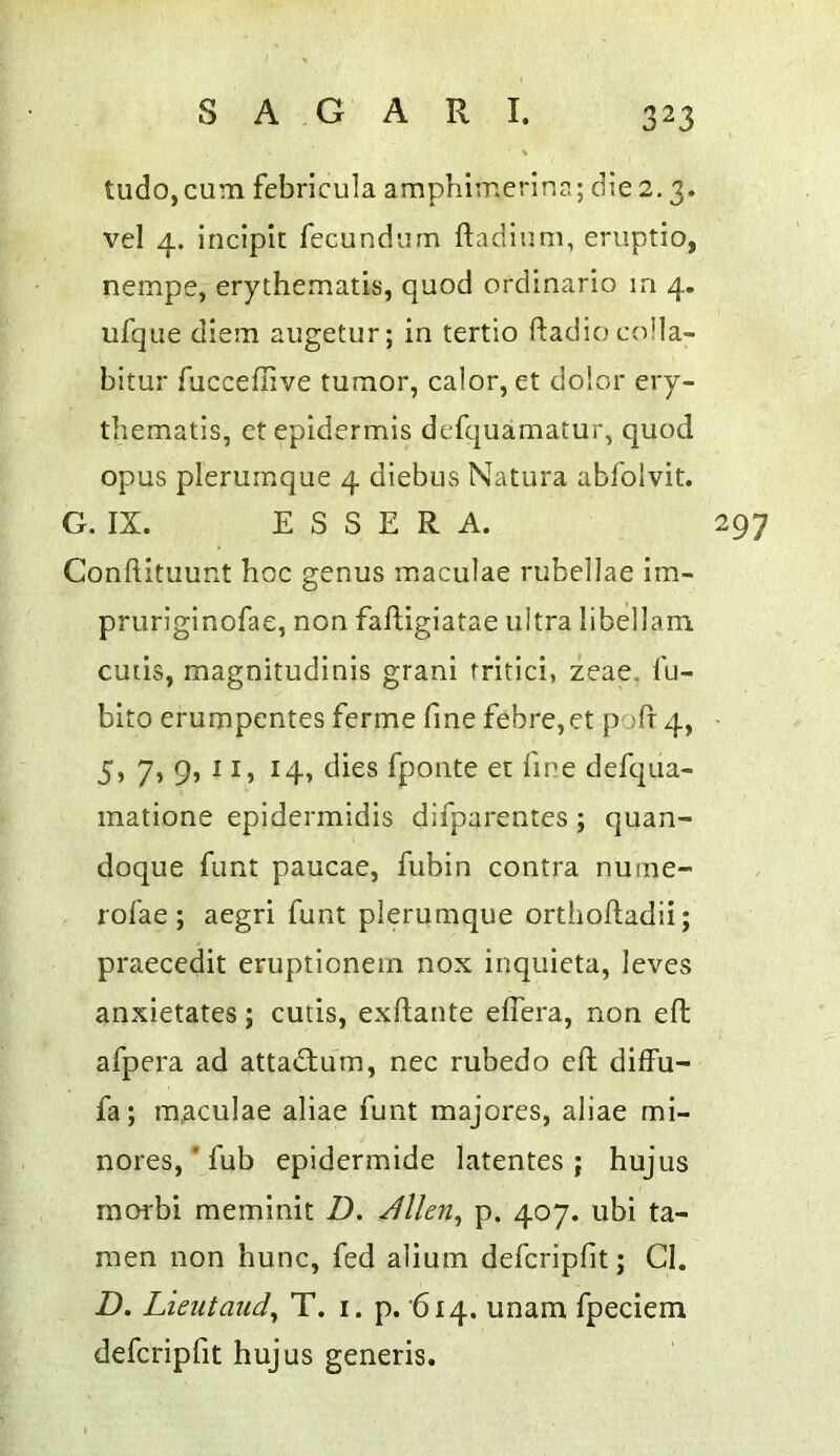 tudo, cum febrlcula a mphimerina; die 2.3. vel 4. incipit fecundum ftadinm, eruptio, nempe, erythematis, quod ordinario la 4. ufque diem augetur; in tertio Radio colla- bitur fucceffive tumor, calor, et dolor ery- thematis, et epidermis defquamatur, quod opus pleruraque 4 diebus Natura abfolvit. G. IX. E S S E R A. 297 ConftituuRt hoc genus maculae rubellae im- pruriginofae, non faftigiatae ultra libellam cutis, magnitudinis grani fritici, zeae, fu- bito erumpentes ferme fine febre,et pofr 4, 5, 7, 9, 11, 14, dies fponte et fine defqua- matione epidermidis difparentes; quan- doque funt paucae, fubin contra nume- rofae ; aegri funt plerumque orthoftadii; praeccdit eruptionein nox inquieta, leves anxietates; cutis, exftante eflera, non eft afpera ad attatftura, nec rubedo eft diffu- fa; maculae aliae funt majores, aliae mi- nores,'fub epidermide latentes ; hujus raorbi meminit D, Jllen^ p. 407. ubi ta- raen non hunc, fed alium deferipfit; Cl. D. Lieutaudy T. i. p. '614. unam fpeciem deferipfit hujus generis.