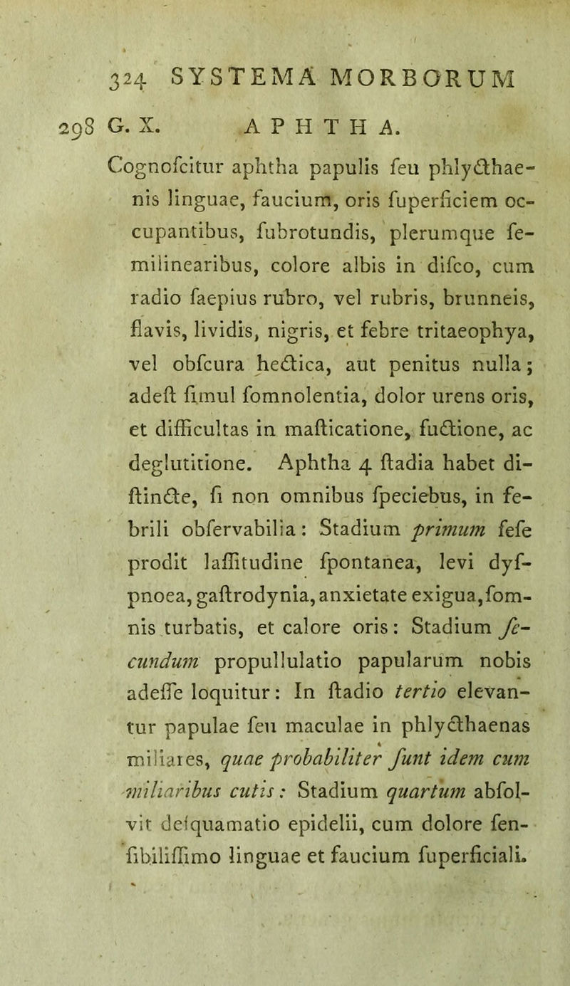 298 G. X. A P H T H A. Cognofcltiir aphtha papulls feu phlydlhae- nis linguae, fauciura, oris fuperhciem oc- cupantibus, fubrotundis, plcrumque fe- miiinearibus, colore albis in difco, cum radio faepius rubro, vel rubris, brunneis, flavis, lividis, nigris, et febre tritaeophya, vel obfcura hedlica, aut penitus nulla; adeft fimul fomnolentia, dolor urens oris, et difficultas in mafticatione, fudtione, ac deglutitione. Aphtha 4 ftadia habet di- ftinde, fi non omnibus fpeciebus, in fe~ brili obfervabilia: Stadium primum fefe prodit laflitudine fpontanea, levi dyf- pnoea, gaftrodynia, anxietate exigua,fom- nis turbatis, et calore oris : Stadium fe- cundum propullulatio papularum nobis adeffe loquitur: In ftadio tertio elevan- tur papulae fen maculae in phlycthaenas miliares, quae probabiliter funt idem cum imharibus cutis: Stadium quartum abfol- vit defquamatio epidelii, cum dolore fen- fibiliffimo linguae et faucium fuperficialL