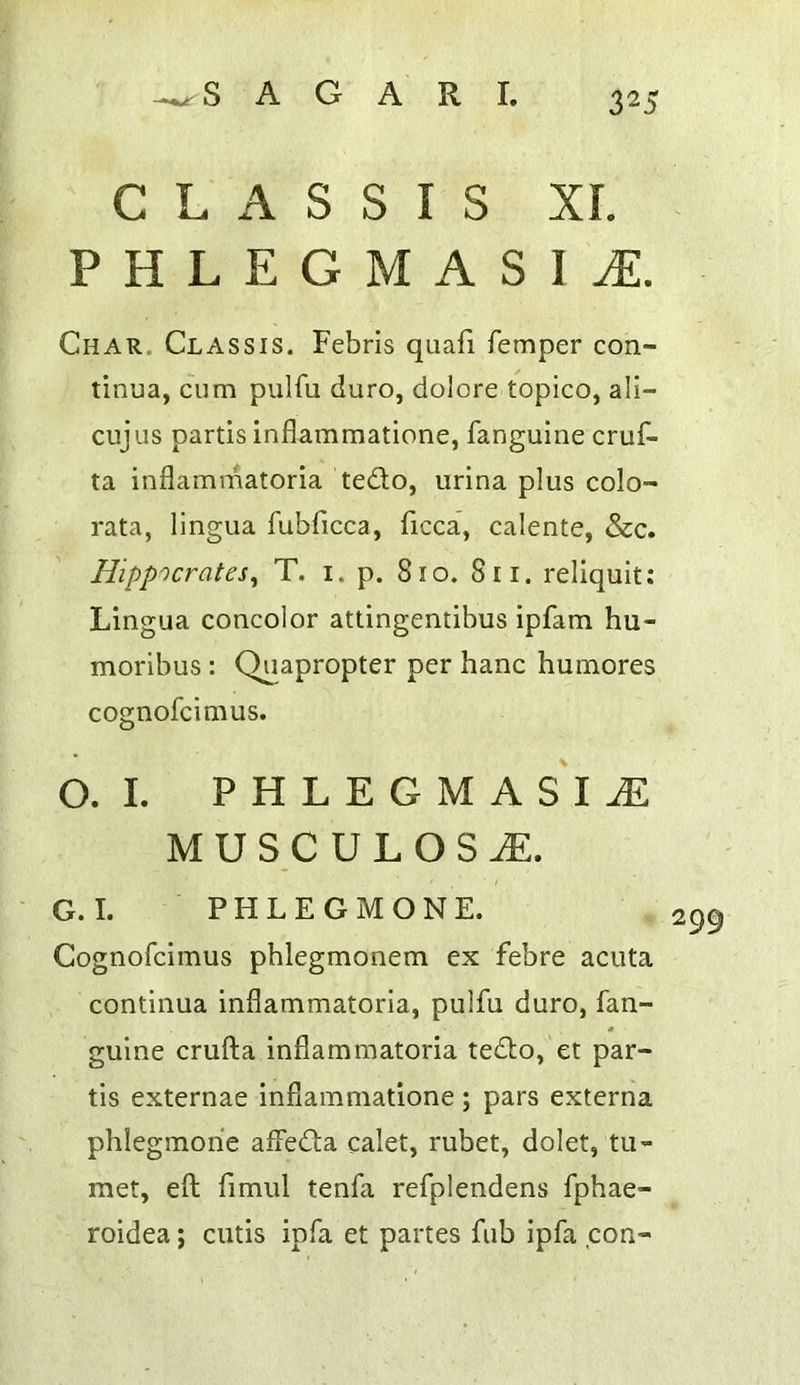 C L A S S I S XI. PHLEGMASIA. Char. Chassis. Febris quafi femper con- tinua, cum pulfu duro, dolore topico, ali- cujus partis inflammatione, fanguine cruf- ta inflammatoria tedlo, urina plus colo- rata, lingua fubficca, ficca, calente, &c. Hippocrates^ T. i. p. 810. 811. reliquit; Lingua concolor attingentibus ipfam hu- moribus : Quapropter per hanc humores cognofcimus. O. I. PHLEGMASIA M U S.C U L o s a:. G.I. PHLEGMONE. Cognofcimus pblegmonem ex febre acuta continua inflammatoria, pulfu duro, fan- guine crufta inflammatoria tedlo, et par- tis externae inflammatione ; pars externa phlegmorie affedta calet, rubet, dolet, tu- rner, eft fimul tenfa refplendens fphae- roidea; cutis ipfa et partes fub ipfa con-
