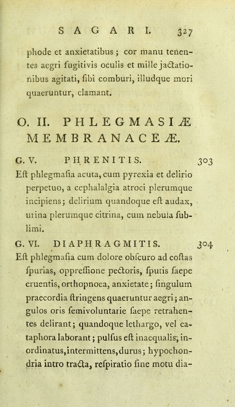 phode et anxietatibus ; cor manu tenen- tes acgri fugitivis oculls et mille ja£tatio- nibus agitati, fibi comburi, illudque mori quaeruntur, clamant. O. II. PHLEGMASIA MEMBRANACEA. G. V. P H R E N I T I S. Eft phlegmafia acuta, cum pyrexia et delirio perpetuo, a cephalalgia atroci plerumque incipiens; delirium quandoque eft audax, mina plerumque citrina, cum nebula fub- limi. G. VI. D I A P H R A G M I T I S. Eft phlegmafia cum dolore obfcuro ad coftas fpurias, oppreflione ped;oris, fpuiis faepe cruentis, orthopnaea, anxietate; fmgulum praecordia ftriiigens quaeruntur aegri; an- gulos oris femivoluntarie faepe retrahen- tes delirant; quandoque lethargo, vel ca- taphora laborant; pulfus eft inaequalisi in- ordinatus,intermittens,durus; hypochon- dria intro tra<5ta, refpiratio fine motu dia-