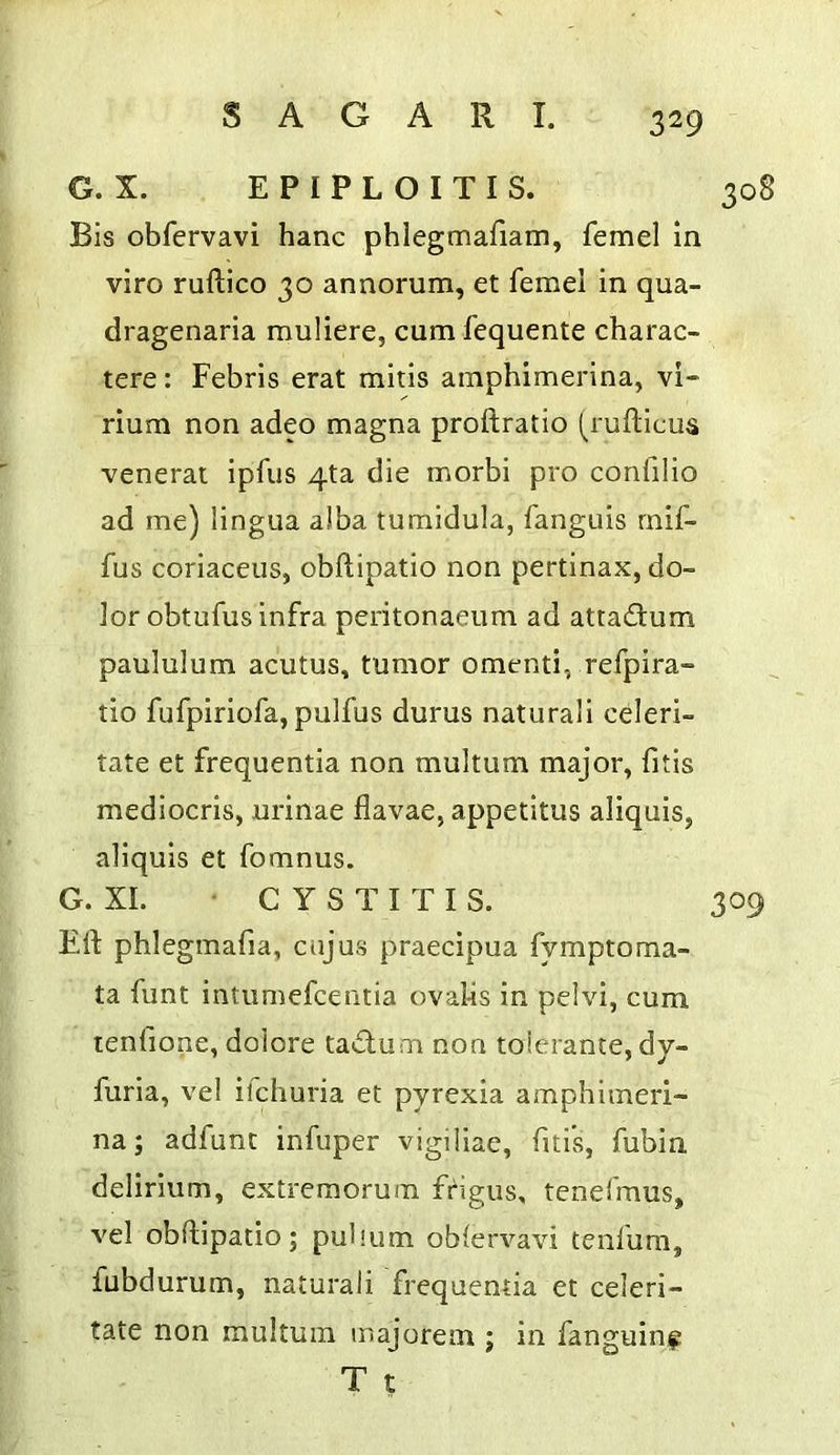 G. X. E P I P L O I T I S. 308 Bis obfervavi hanc phlegmafiam, femel in viro ruftico 30 annorum, et feme! in qua- dragenaria muliere, cumfequente charac- tere: Febris erat mitls amphimerina, vi- rlum non adeo magna proftratio (^ruflicua venerat ipfus 4ta die morbi pro confilio ad me) lingua alba tumidula, fanguis rnif- fus coriaceiis, obftipatio non pertinax, do- lor obtufus infra peritonaeum ad attadium paululum acutus, tumor omenti, refpira- tio fufpiriofa, pulfus durus naturali celeri- tate et frequentia non multum major^ fitis mediocris, urinae flavae, appetitus aliquis, aliquis et fomnus. G. XL • CYSTITIS. 309 Eli phlegmafia, cujus praecipua fymptoma- ta funt intumefcentia ovabs in pelvi, cum tenfione, dolore ta<£lum non toierante, dy- furia, vel ifchuria et pyrexia amphimeri- na; adfunt infuper vigiliac, fitis, fubin delirium, extremorum fi'igus, tenefmus, vel obftipatio; pufium oblervavi tenfum, fubdurum, naturali frequentia et celeri- tate non multum majorein ; in fanguinf T t