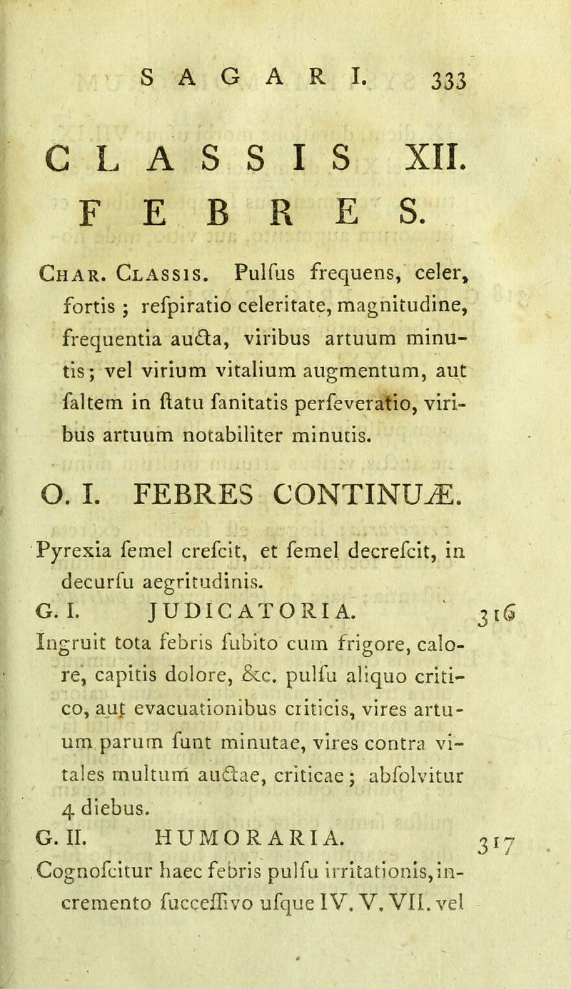 C L A S S I S XII. F E B R E S. Char. Chassis. Pulfus frequens, celer, fortis ; refpiratio celeritate, magnitudine, frequentia au£ta, viribus artuum minu- tis; vel virium vitalium augmentum, aut faltem in ftatu fanitatis perfeveratio, viri- bus artuum notabiliter minutis. O. I. FEBRES CONTINUE. Pyrexia femel crefcit, et femel decrefcit, in decurfu aegritudinis. G. I. J U DIC A T O RI A. Ingruit tota febris fubito cum frigore, calo- re, capitis dolore, &c. pulfu aliquo criti- co, aut evacuationibus criticis, vires artu- um parum funt minutae, vires contra vi~ tales multurri audae, criticae; abfolvitur 4 dlebus. G. II. HUMOR ART A. Cognofcitur haec febris pulfu irritationis,ln- cremento fucceilivo ufque IV. V. VII. vel