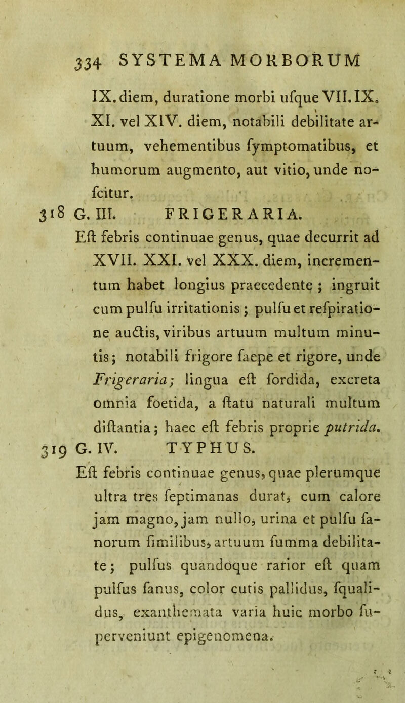 IX. diem, duratione morbi ufque VII.IX, \ XI. vel XIV, diem, notabili debilitate ar- tuum, vehementibus fymptomatibus, et humorum aiigmento, aut vitio, unde no- fcitur. 318 G. III. FRIGERARIA. Eft febris continuae genus, quae decurrit ad XVII. XXL vel XXX. diem, incremen- tum habet longius praecedente ; ingruit cum pulfu irritationis ; pulfu et refpiratio- ne audlis, viribus artuum multurn ininu- tis; notabili frigore faepe et rigore, unde Frigeraria; lingua eft fordida, excreta omnia foetida, a ftatu naturali multurn diftantia; haec eft febris proprie 319 G. IV. TYPHUS. Eft febris continuae genus, quae plerumque ultra tres feptimanas durat, cum calore jam magno, jam nullo, urina et pulfu fa- norum fimilibusj artuum fumma debilita- te ; pulfus quandoque rarior eft quam puifus fanus, color cutis pallidus, fquali- dus, exanthemata varia huic morbo fu- perveniunt epigenomena.