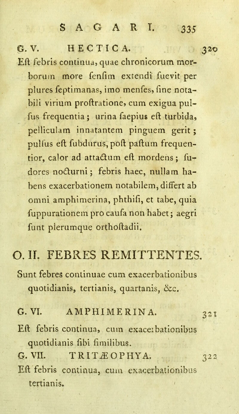 G. V. H E C TI C A. 320 Eft febris coniinua, quae chronlcorum mor- boruin more fenfim extendi fuevit per plures feptimanas, imo menfes, fine nota- bili virium proftratlone? cum exigua pul- fus frequentia j urina faepius eft turbida, pelliculam innatantem pinguem gerit; pulfus eft fubdurus, poft paftum frequen- tior, calor ad attadiiim eft mordens; fu- dores nodurni; febris haec, nulla m ha- bens exacerbationem notabilem, differt ab Omni amphimerina, phthifi, et tabe, quia fuppurationein pro caufa non habet; aegri funt pierumque orthoftadii. O. II. FEBRES REMITTENTES, Sunt febres conlinuae cum exacerbationibus quotidianis, tertianis, quartanis, &c. G. VI. AMPHIMERINA. Eft febris continua, cum exaceibationibus quotidianis fibi fimilibus. G. VII. TRITAiOPHYA. 322 Eft febris continua, cum exacerbationibus tertianis. '