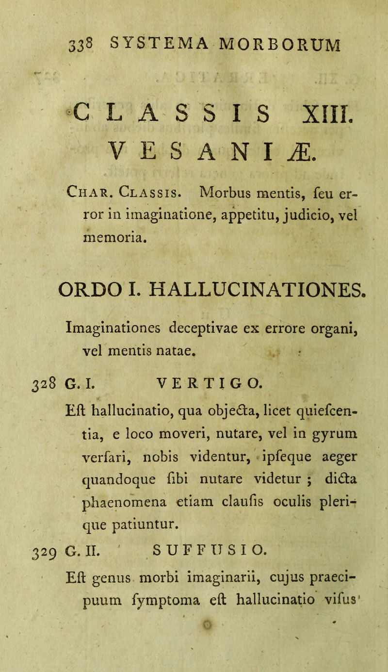 L A S S I S XIII. V E S A N I iE. Char. Chassis. Morbus mentis, feu er- ror in iinaginatione, appetitu, judicio, vel memoria. ORDO I. HALLUCINATIONES. Imaginationes deceptivae ex errore organi, vel mentis natae. • 328 G. I. VERTIGO. Eft hallucinatio, qua objecfta, licet quiefcen- tia, e loco moveri, nutare, vel in gyrum verfari, nobis videntur, -ipfeque aeger quandoque fibi nutare videtur ; did:a phaenomena etiara claufis oculis pleri- que patiuntur. 329 G. II. S U F F U S I O. Eft genus morbi imaginarii, cujus praeci- puum fymptoma eft hallucinatio vifus’ 0
