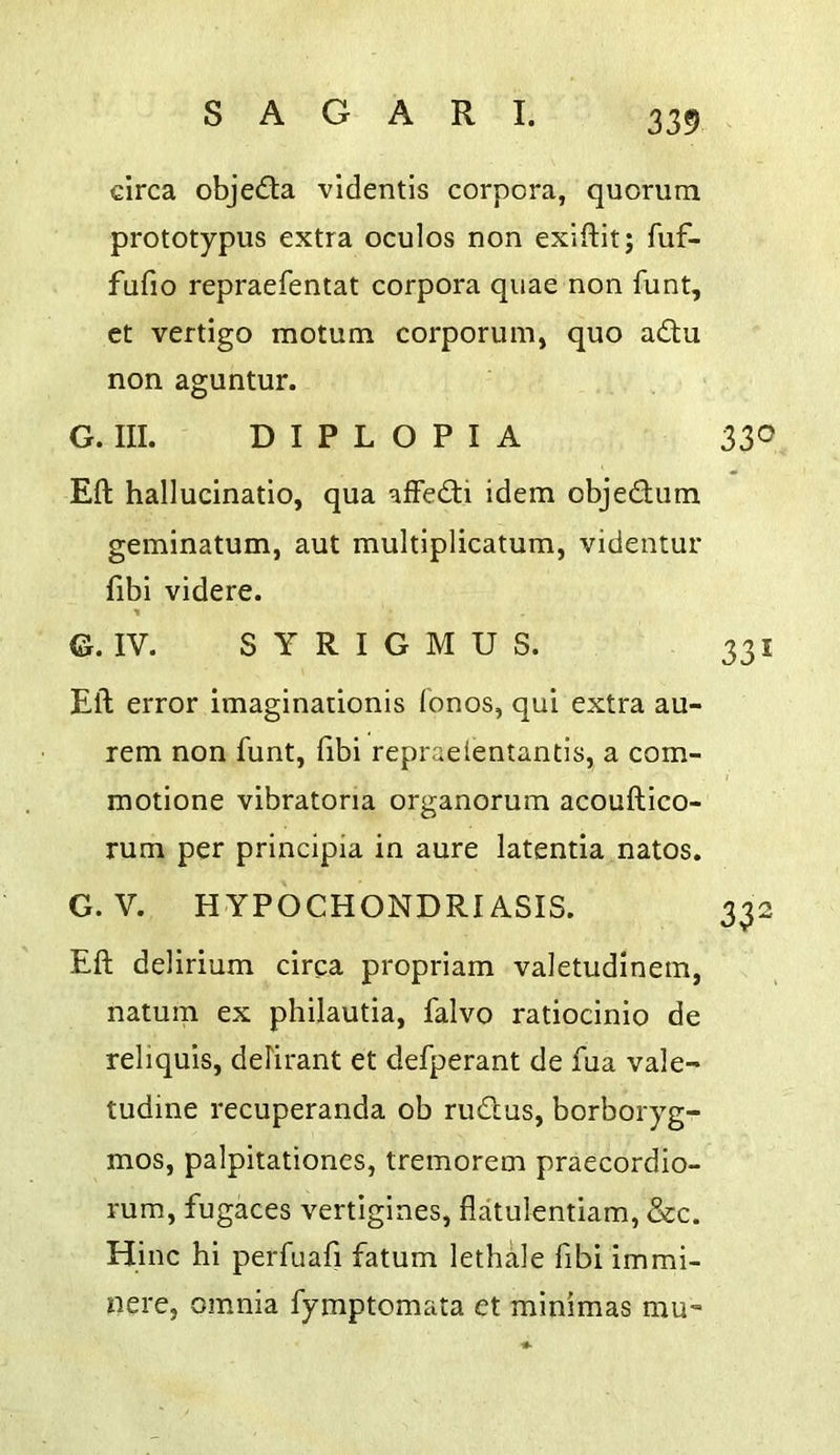 339- circa objecSla videntis corpora, quorum prototypus extra oculos non exiilit; fuf- fufio repraefentat corpora quae non funt, et vertigo motum corporum, quo adu non aguntur. G. III. DIPLOPIA 330 Eft hallucinatio, qua affedi idem objedum geminatum, aut multiplicatum, videntur fibi videre. G. IV. S Y R I G M U S. 331 Eft error imaginationis ionos, qui extra au- rem non funt, fibi repraeientantls, a com- motione vibratona organorum acouftico- rum per principia in aure latentia natos. G. V. HYPOCHONDRIASIS. 332 Eft delirium circa propriam valetudinem, natum ex philautia, falvo ratiocinio de reliquis, defirant et defperant de fua vale- tudine recuperanda ob rudus, borboryg- mos, palpitationcs, tremorem praecordio- rum, fugaces vertigines, flatulentiam, &c. Hinc hi perfuafi fatum lethale fibi immi- nere, omnia fymptomata et minimas mu-»