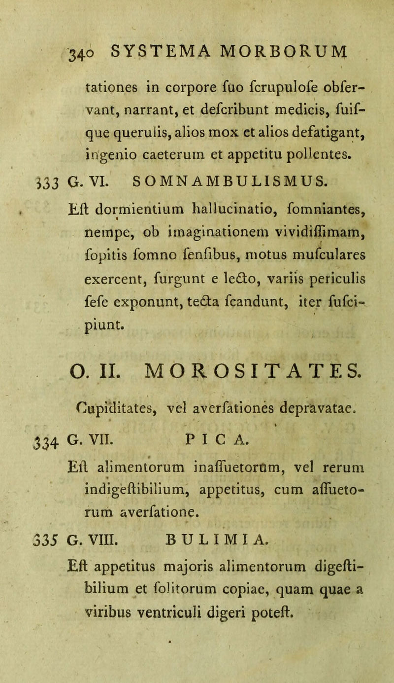 tationes in corpore fuo fcrupulofe obfer- vant, narrant, et defcribunt medicis, fuif- que queruiis, alios mox ct alios defatigant, ingenio caetemm et appetitu pollentes. ^33G.VI. SOMNAMBULISMUS. Eft dormientium hallucinatio, fomniantes, neinpe, ob imaglnationem vividiflimam, fopitis fomno fenfibus, motus mufculares exercent, furgunt e le£to, variis pcriculis fefe exponunt, te£ta fcandunt, iter fufci- piunt. O. II. M O R O S I T A T E S. Cupiditates, vel avcrfationes depravatae. 334 G. VII. PICA. Eft alimentorum inafluetorQm, vel rerum indigeftibilium, appetitus, cum alTueto- rum averfatione. 335 G. VIII. BULIMIA. Eft appetitus majoris alimentorum digefti- bilium et folitorum copiae, quam quae a viribus ventriculi digeri poteft.