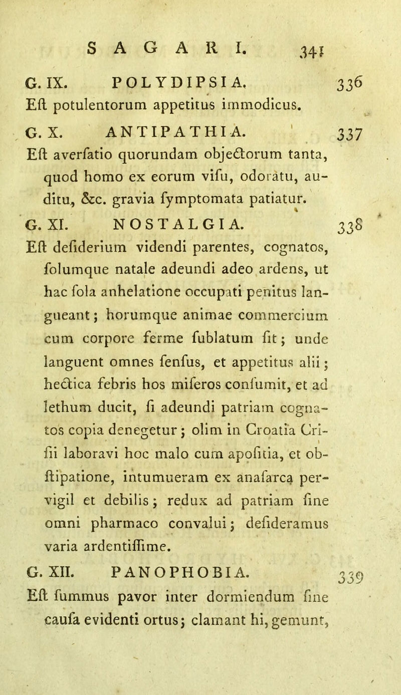 G. IX. POLYDIPSIA, Eft potulentorum appetitus immodicus. G.X. ANTIPATHIA. Eft averfatio quorundam objedorum tanta, quod homo ex eorum vifu, odoratii, au- ditu, &c. gravia fymptomata patiatur. G. XI. NOSTALGIA. Eft deftderiuin videndi parentes, cognatos, folumque natale adeundi adeo ardens, ut hac fola anhelatione occiipati pehitus lan- gueant; horumque animae commercium cum corpore ferme fublatum fit; unde languent omnes fenfus, et appetitus alii; hedica febris hos miferos conl'iimit, et ad lethum ducit, fi adeundi patriam cogna- tos copia denegetur; olim in Croatia CrI- I fii laboravi hoc malo cum apofilia, et ob- ftipatione, intumueram ex anal'arca per- vigil et debilis; redux ad patriam fine Omni pharmaco convalui j defideramus varia ardentiflime. G. XII. PANOPHOBIA. Eft fummus pavor inter dormiendum fine caufa evidenti ortusj clamant hi,gemunt,