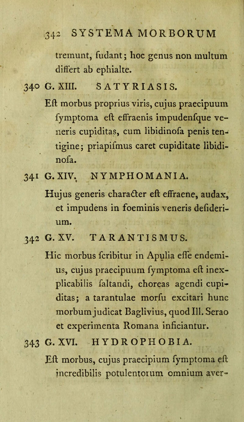 tremunt, fudant; hoc genus non multum diftert ab ephialte. 340 G. XIII. SATYRIASIS. Eft morbus proprius viris, cujus praecipuum fymptoma eft effraenis impudenfque ve- neris cupiditas, cum libidinofa penis ten-* tigine; priapifmus caret cupiditate libidi- nofa. 341 G.XIV., NYMPHOMANIA. Hujus generis charader eft effraene, audax, et impudens in foeminis veneris defideri- um. 342 G. XV. T A R A N TI S M U S. Hie morbus feribitur in Apulia efle endemi- us, cujus praecipuum fymptoma eft inex- plicabilis faltandi, choreas agendi cupi- ditas; a tarantulae morfu excitari hunc morbum judicat Baglivius, quod 111. Serao et experimenta Romana inficiantur. 343 G. XVI. HYDROPHOBIA. Eft morbus, cujus praecipium fymptoma eft incredibilis potulentorum omnium aver-