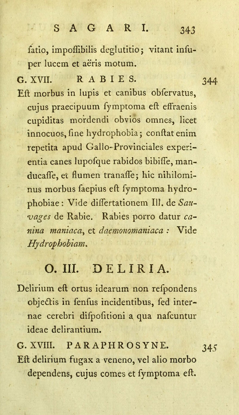 fatio, impoffibilis deglutitioj vitant infu- per lucem et aeris motum. G. XVir. RABIES. Eft morbus in lupis et canibus obfervatus, cujus praecipuum fymptoma eft effraenis cupiditas mo'rdendi obvios omnes, licet innocuos,fine hydrophobia; conftatenim repetita apud Gallo-Provinciales experi- entia canes lupofque rabidos bibifle, man- ducafle, et flumen tranafte; hie nihilomi- nus morbus faepius eft fymptoma hydro- phobiae: Vide dilfertationem 111. de Sau~ ^ages de Rabie. Rabies porro datur ca- nina maniaca^ et dapnononianiaca : Vide Hydrophobiam. O. III. D E L IR I A.' Delirium eft ortus idearum non refpondens obje£tis in fenfus incidentibus, fed inter- nae cerebri difpofitioni a qua nafeuntur ideae delirantium. G. XVIII. PARAPHROSYNE. Eft delirium fugax a veneno, vel alio morbo dependens, cujus comes et fymptoma eft.