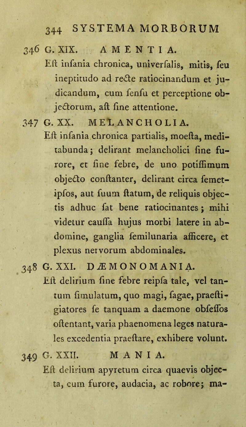 346 G. XIX. AMENTIA. Ell infania chronica, univerfalis, mltis, feu ineptimdo ad re»Sle ratiocinandum et ju- dicandum, cum fenfu et perceptione ob- jedorum, aft fine attentione. 347 G. XX. MELANCHOLIA. Eft infania chronica partialis, moefta, medi- tabundaj delirant melancholic! fine fu- rore, et fine febre, de uno potifllmum objedo conftanter, delirant circa femet- ipfos, aut fuum ftatum, de reliquis objec- tis adhuc fat bene ratiocinantes j mihi videtur cauffa hujus morbi latere in ab- domine, ganglia femilunaria afficere, et plexus nervorum abdominales. 348 G. XXL DiEMONOMANI A. Eft delirium fine febre reipfa tale, vel tan- tum fimulatum, quo magi, fagae, praefti- giatores fe tanquam a daemone obfeffos oftentant, varia phaenomena leges natura- les excedentia praeftare, exhibere volunt. 349 G. XXII. MANIA. Eft delirium apyretum circa quaevis objec- ta, cum furore, audacia, ac robore; ma-