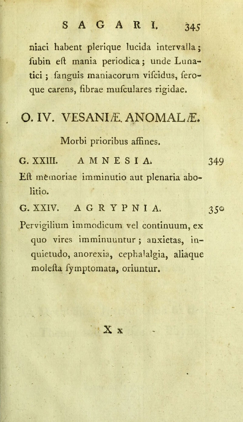 niaci habent plerique lucida intervalla; fubin ert; mania periodica; unde Luna- tic! ; fanguis maniacorum vifcidus, fero- que carens, fibrae mufculares rigidae. O. IV. VESANI;E.ANOMALiE. Morbi prioribus affines. G. XXIII. AMNESIA; 349 Eft mfemoriae imminutio aut plenaria abo- litio. G. XXIV. A G R Y P N I A. 350 Pervigilium immodicum vel continuum, ex quo vires imminuuntur; anxietas, in- quletudo, anorexia, cephalalgia, aliaque molefta fymptomata, oriuntur. X X