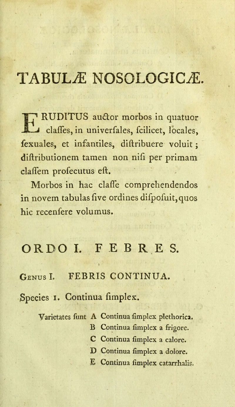 TABULAE NOSOLOGICtE. RUDITUS audor morbos in quatuor clafles, in univerfales, fcilicet, locales, fexuales, et infantiles, diftribuere voluit; diftributionem tamen non nifi per primam clalTem profecutus eft. Morbos in hac clafle comprehendendos in novem tabulasfive ordines difpofuit,quos hie recenfere volumus. ORDO I. F E B R E S. k Genus I. FEBRIS CONTINUA. Species i. Continua fimplex. Varietates font A Continua fimplex plethorica. B Continua fimplex a frigore. C Continua fimplex a calore. D Continua fimplex a dolore. E Continua fimplex catarrhalis.