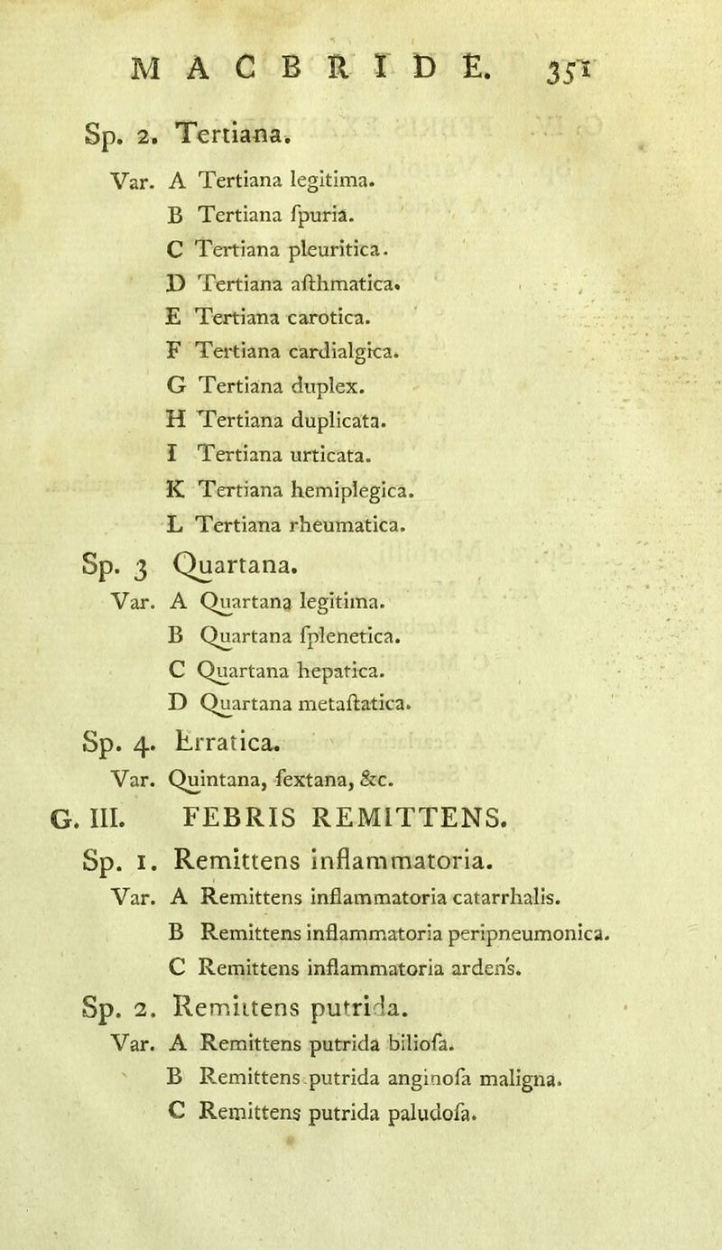 Sp. 2. Tenianai Var- A Tertiana legitima. B Tertiana fpuria. C Tertiana pleuritica- D Tertiana afthmatica. / E Tertiana carotica. F Tei'tiana cardialgica. G Tertiana duplex. H Tertiana duplicata. I Tertiana urticata. K Tertiana hemiplegica. L Tertiana rheumatica. Sp. 3 Quartana. Var. A Quartana legitima. B Quartana fplenetica. C Quartana hepatica. D Quartana metaftatica. Sp. 4. Lrratica. Var. Quintana, fextana, &c. G. III. FEBRIS REMITTENS. Sp. I. Remittens inflammatoria. Var. A Remittens inflammatoria catarrlialls. B Remittens inflammatoria peripneumonica. C Remittens inflammatoria arden's. Sp. 2. Remiltens putrida. Var. A Remittens putrida biliofa. B Remittens,putrida anginofa maligna. C Remittens putrida paludofa.