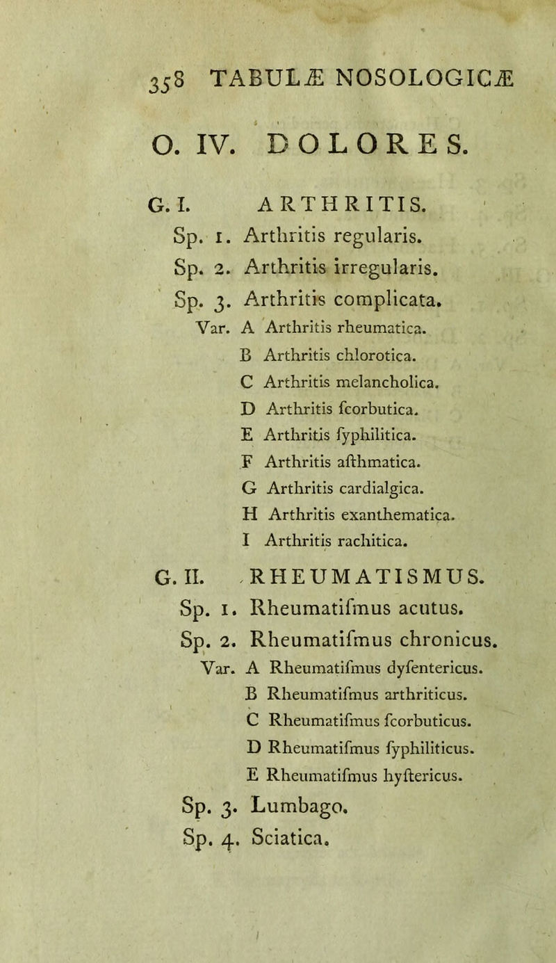 O. IV. DOLORES. G.I. ARTHRITIS. Sp. I. Arthritis regularis. Sp. 2. Arthritis irregularis. Sp. 3. Arthritis complicata. Var. A Arthritis rheumatica. B Arthritis chlorotica. C Arthritis melancholica. D Arthritis fcorbutica. E Arthritis fyphilitica. F Arthritis afthmatica. G Arthritis cardialgica. H Arthritis exanthematica. I Arthritis rachitica. G.II. RHEUMATISMUS. Sp. I. Rheumatifmus acutus. Sp. 2. Rheumatifmus chronicus. Var. A Rheumatifmus dyfentericus. B Rheumatifmus arthriticus. C Rheumatifmus fcorbuticus. D Rheumatifmus fyphiliticus. E Rheumatifmus hyftericus. Sp. 3. Lumbago. Sp. 4. Sciatica.