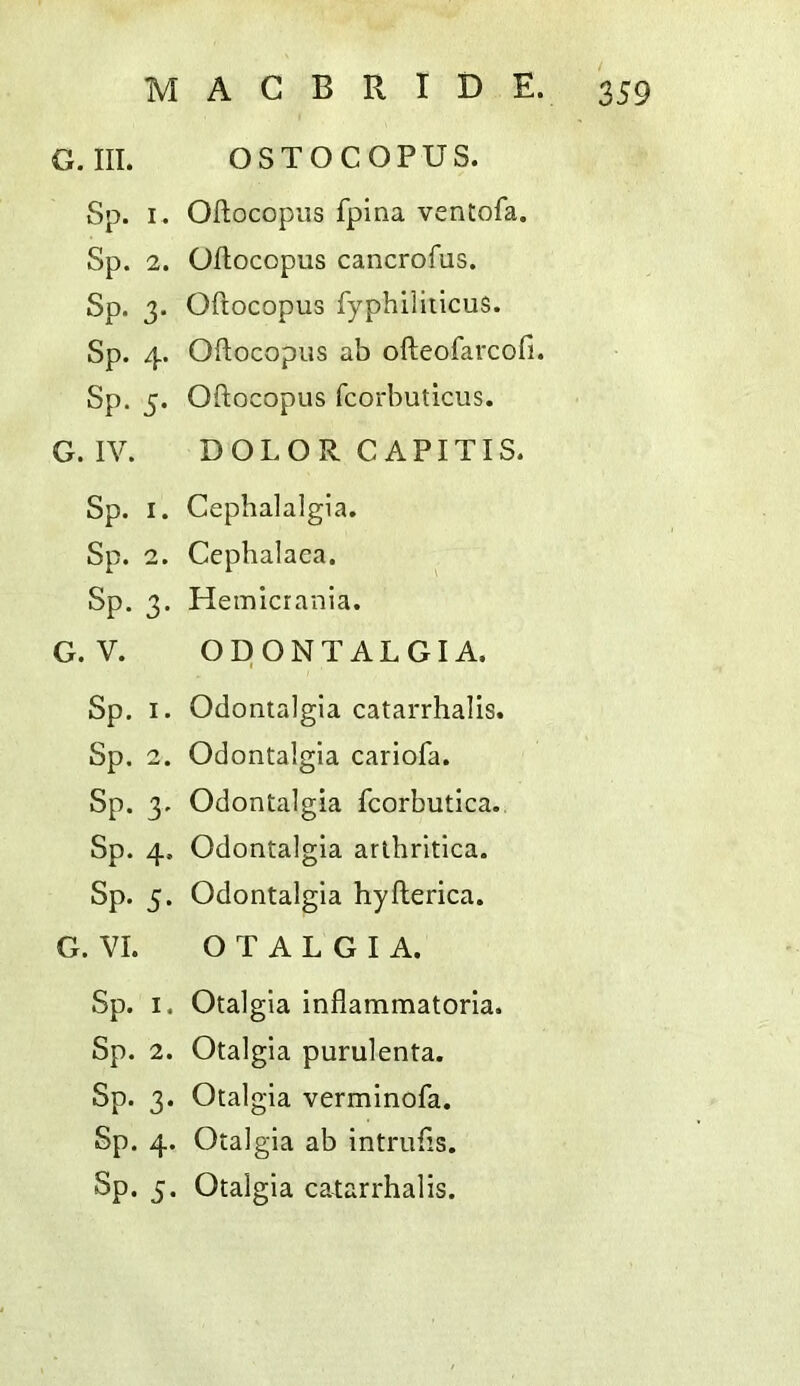 G.III. OSTOCOPUS. Sp. I. Oftocopiis fpina ventofa. Sp. 2. Oflocopus cancrofus. Sp. 3. Oftocopus fyphiiiiicus. Sp. 4. Oftocopus ab ofteofarcofi. Sp. 5. Oftocopus fcorbuticus. G. IV. D O L O R C A PITIS. Sp. I. Cephalalgia. Sp. 2. Ccphalaca. Sp. 3. Hemicrania. G. V. ODONTALGIA. Sp. I. Odontalgia catarrhalis. Sp. 2. Odontalgia cariofa. Sp. 3. Odontalgia fcorbutica. Sp. 4, Odontalgia arthritlca. Sp. 5. Odontalgia hyfterica. G. VI. O T A L G I A. Sp. I. Otalgia inflammatoria. Sp. 2. Otalgia purulenta. Sp. 3. Otalgia verminofa. Sp. 4. Otalgia ab intrufts. Sp. 5. Otalgia catarrhalis.