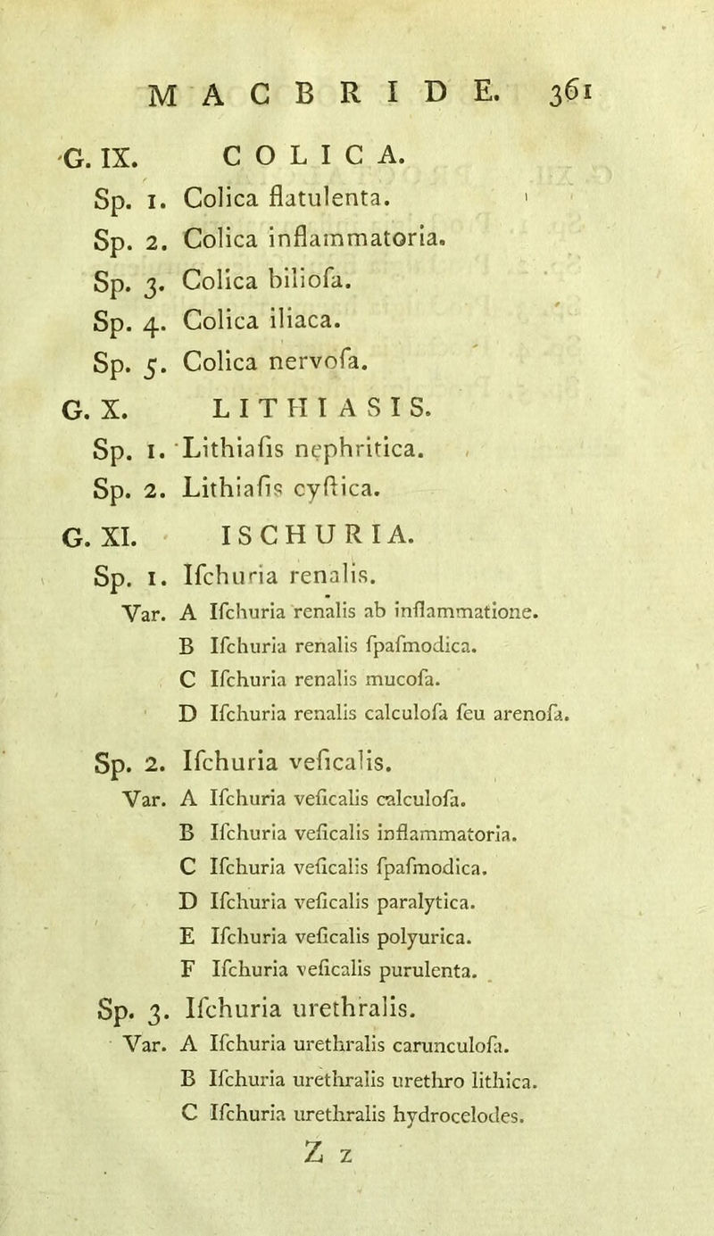 G. IX. C O L I C A. Sp. I. Colica flatulenta. ' Sp. 2. Colica inflaramatoria. Sp. 3. Colica biliofa. Sp. 4. Colica iliaca. Sp. 5. Colica nervofa. G. X. L I T H I A S I S. Sp. I. Lithiafis nephritica. Sp. 2. Lithiafis cyfiica. G. XI. ISCHURIA. Sp. I. Ifchuria renalis. Var. A Ifchuria renalis ab inflammatione. B Ifchuria renalis fpafmodica. C Ifchuria renalis mucofa. D Ifchuria renalis calculofa feu arenofa. Sp. 2. Ifchuria veficalis. Var. A Ifchuria veficalis calculofa. B Ifchuria veficalis inflammatoria. C Ifchuria veficalis fpafmodica. D Ifchuria veficalis paralytica. E Ifchuria veficalis polyurica. F Ifchuria veficalis purulenta. Sp. 3. Ifchuria urethralis. Var. A Ifchuria urethralis carunculofit. B Ifchuria uretliralis urethro lithica. C Ifchuria urethralis hydrocelodes. Z z