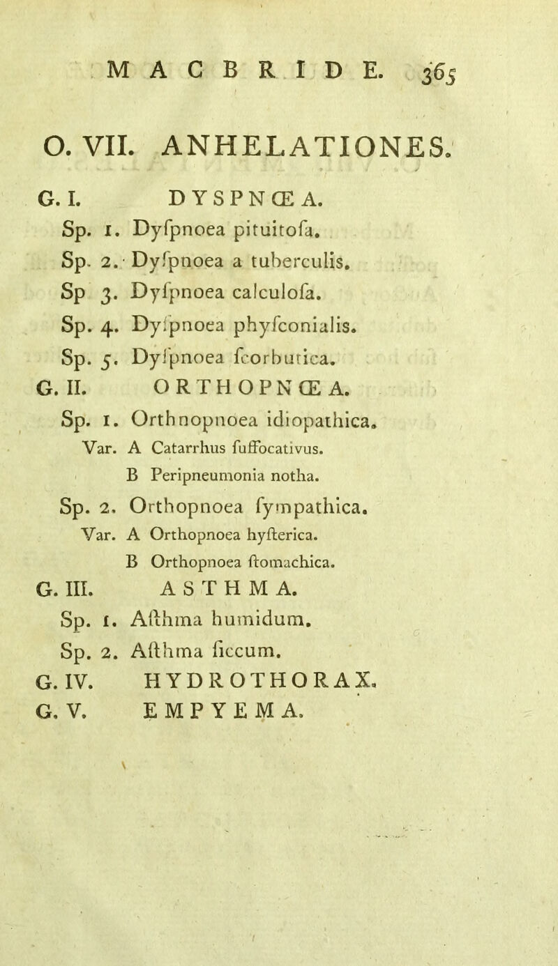 O. VII. ANHELATIONES. G. I. D Y S P N CE A. Sp. I. Dyfpnoea pituitofa. Sp. 2. Dyfpnoea a tuberculis, Sp 3. Dyfpnoea calculofa. Sp. 4. Dyfpnoea phyfconialis. Sp. 5. Dyfpnoea fcorbutica. G. II. ORTHOPNCEA. Sp. I. Orthnopnoea Idiopaihica. Var. A Catarrhus fufFocativus. B Peripneumonia notha. Sp. 2. Ortbopnoea fyinpathica. Var. A Orthopnoea hyfterica. B Orthopnoea ftomachica. G. III. ASTHMA. Sp. I. Afthina humidum, Sp. 2. Adhma ficcum. G. IV. HYDROTHORAX. G. V. EMPYEMA.