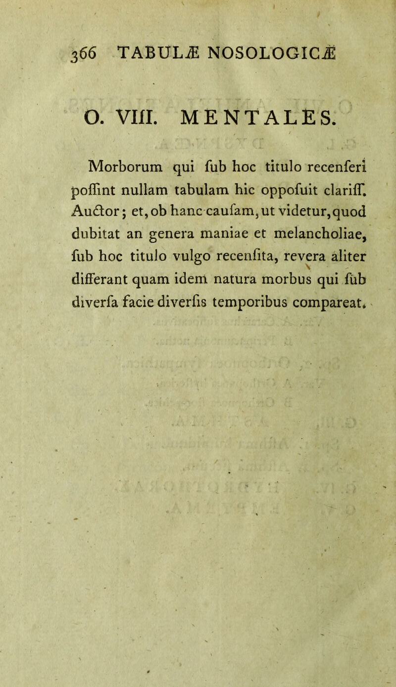 O. vm. MENTALES. Morborum qui fub hoc titulo recenferi poffint nullam tabulam hie oppofuit clariff. Au£tor; et, ob hanc caufam, ut videtur,quod dubitat an genera maniae et melancholiac, fub hoc titulo vulgo recenfita, revera aliter differant quam idem natura morbus qui fiib diverfa facie diverfis temporibus compareat* /
