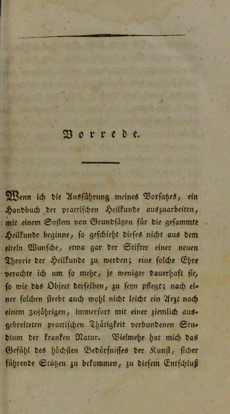 ■f' ' ^ 23 ö t* t* c b c. SSB^nn idl) tfe ^uöfu^ning mcfneö ^orfa^c^/ efii . ^antbucf) ter pracfifcbcn ^ei'Ifunbc auöjuarbelfen, I Jnif einem 0p)Tem t>on ©runbfä^cn für t)ie gefammfc . J^eiifunbe beginne/ fo gefcf>ief;f biefeö'nicht auö t)em eifein ®unfche, etwa gar ter Stifter einer neuen ' Theorie bcr .^eilfunbe gu tuerben; eine folche ©h« •verachte ich tim fo me^r, je meniger baueripoft jte, fo tt)ie t»üö Object berfelben; gii fepn pflegt; nach ei» ner foichen flrebt oudj roohi nicht leicht ein 2(rjt. nach einem sojahrigen, immerfort mit einer giemlich auö» gebreiteten practifchen ^Ipatigfeit verbunbenen ©tu« bium ber franfen DIatur« Vielmehr ^at mich ©efühl bed h^thfltn ^ebürfnifleö ber 5tunfl, fld)er führenbe ©tili^en ju bekommen/ gu biefem Sntfd;Iufl