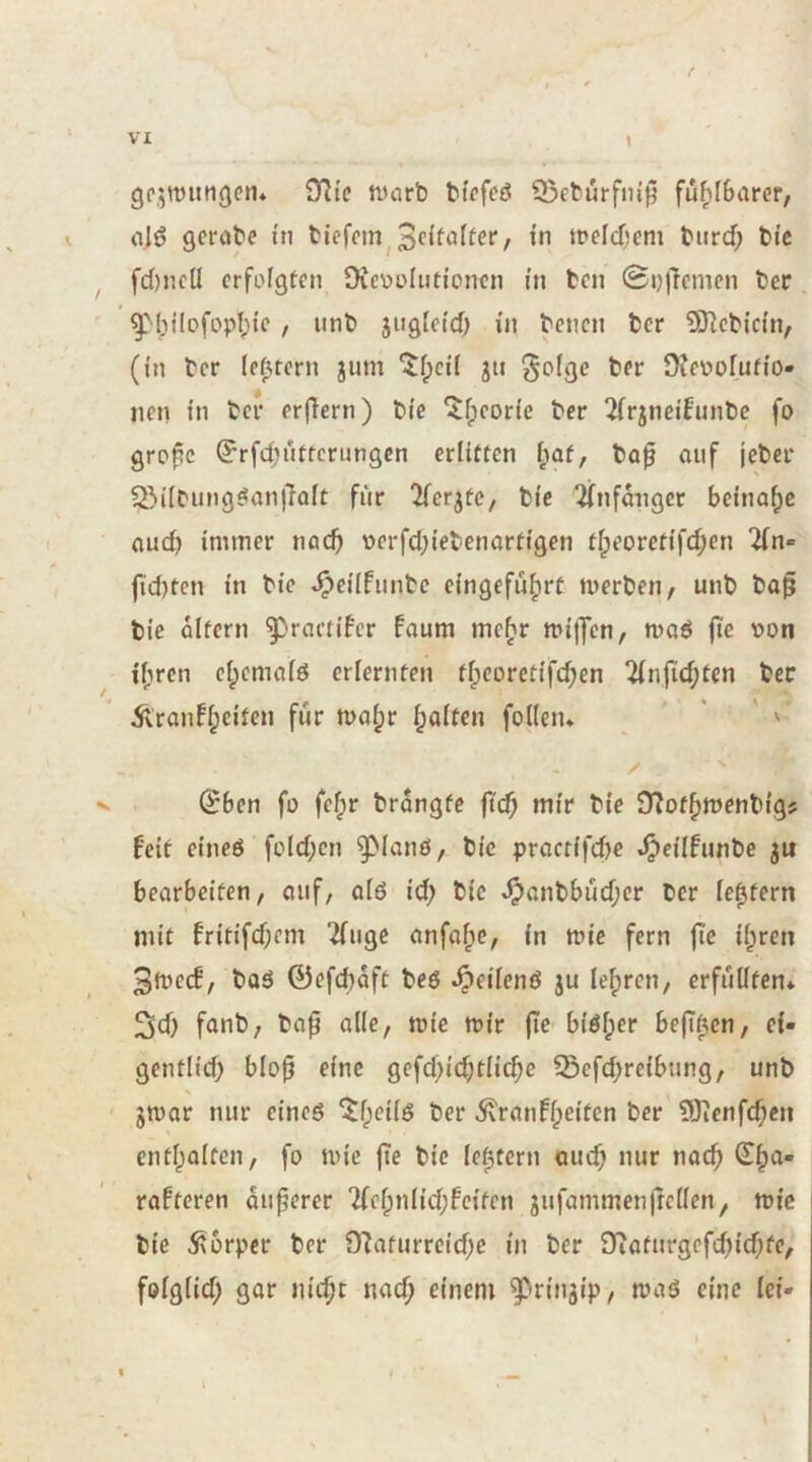 gpjTOitngen* ^yi^c warb bfrfed Q5eburfm')5 fuf)[bar(?r; alö geröbe in biefrin^weldjem bnrd; btc ^ fd)ncü crfofgtcn üvcvolntioncn in bcn 0i})lcmcn ber . ^liilofopl^ic , unb jnglcid) i'n bcncn bcr 9Jlcbic(n, (in bcr (entern jum ^f;ci'I jit üifnofufi'o- nen fn bcr cr|Tern) b(e ^(jcorle ber 2frjneitnnbc fo grpfic ^rfd;ufrcriingcn erlitten i;at, bo0 auf jeber 5öi(bung^anj}aft für 'Kerbte, bic ^(nfangcr beinahe aud) immer nacf> \)erfd)iebenartigen tipeorctifeben 2(n« fid)ten in bie ^cilfunbc eingefüb^t werben, unb ba^ bic altern ^ractifer faum incbr wilJcn, woö jte \)on i'brcn ebemafö criernten tbcoretifd;en 2(nfid;ten ber Äranfbeiten für wahr böft^n folleiu ’ ' V (^ben fü febr brangfc ftcb mir bie D^otbwenbig? feit eineö fcld;cn ^ianö, bic proctifd)c ^eilfunbe ju bearbeiten, auf, atö id; bic ^anbbüd;cr ber [extern mit fritifdjem “ifuge anfabe, in wie fern fte ibren 3wc(f, boö 0efd)aft beö ^eiienö ju lehren, crfüüten* 3d) fanb, bap alle, wie wir (ic biöber beffben, ei- gentlid) blop eine gefd>icbtlid;e Sefebreibung, unb ' gwar nur eineö ^ranfb^ifen 9)ienfd;cn entbaiten, fo wie (te bic lebtern auch nur nach rafteren ouferer 7(ebniid;fcifcn jufammenjrcüen, wie bie Körper ber 9^afurrcid;c in ber J)iaturgcfcb{d;fe, foigiid; gar m'cbc nach einem ^riu3ip, waö eine lei-
