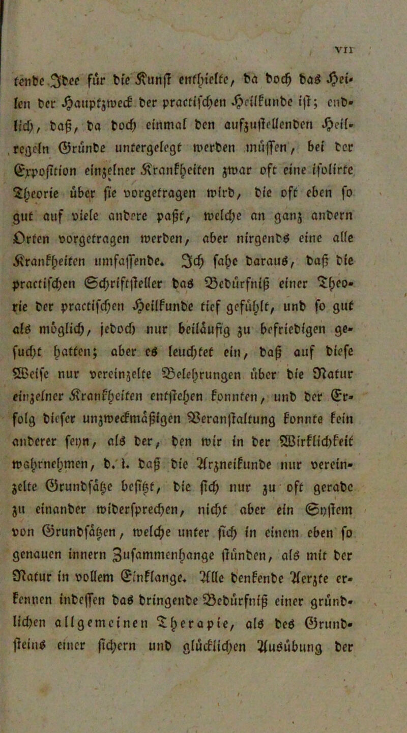 für t»i> 5\un|T cirffn'cffc, t^a toc^ böö fei- len fccr ^atipfjwecB ber pracfifcf>fin ^n'(funbc ijl; enb- (ief;, baf, ba boef) einmal ben oufju)lc(lcnben , rcQctn ©runbe unfergcicgf merben mujTen, bei ber ©ppo|Tti'on dnjelncr Äranf^cifen jmar oft eine ffoli'rtc ^f;eon’c über jic vjorgefragen m(rb, bi'c oft eben fo gut ouf viele anberc pa^f, tt>eld;e an ganj anbern Orten vorgetragen merben, aber nirgenb^ eine alle 5i'ranff)e{ten umfa}Jenbc* barauö, bofj bie practifc^en 0d;rift)}el(er baö 55ebürfni^ einer ‘tfpeo- rie ber practifcf;cn Jpeiifunbc tief gefüfpit, unb fo gut oio mogiieb/ |cbocf) nur beiläufig gu befriebigen ge- fud;t Ratten; aber cö leud;tef ein, baf auf biefe ®eife nur vercinsette §ßelef;rungen über bie O^atur ein^einer i\ranf§eiten entjle|)en fonnten, unb ber Er- folg biefer unjmeifmüfißcn 5ßeran)}aitung Fonnfö fein anberer fepn, ai^ ber, ben mir in ber $Ö3irflid)feit mafjrneipmcn, b/U ba^ bie 2(rjneifunbe nur verein- zelte ©runbfa^e be(i0t, bie jtcfi nur zu oft gcrabc ju einanber tviberfprecben, nie^t aber ein 0n)lcm von ©runbfa^en, meli^c unter fi'cb in einem eben fo genauen innern Bufammcnfiange (lunben, alö mit ber Statur in voUem ©inflange« Tflle benfenbe “üerzfe er- fennen inbejfen baö bringeube ^ebürfnif einer grünb- Iid)en allgemeinen ^^erapte, olö bcö ©runb- jlcin^ einer (td;ern unb glucflid;en l^uöübung ber