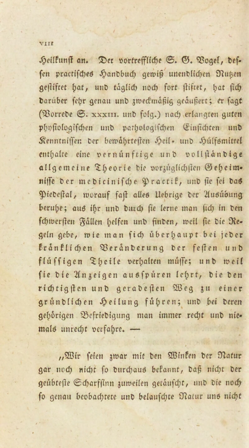 ^cifFutifT fl!i* »orfreffHc^e 0. ©. ^ogcf, bef- 'fcn procttfct)cö ^anbbud; gctüt^ uiient'(td)en iTiu^cn ge)itfret \)(xt, unt> taglid) nod) fort jliftet, l;ot fic^ barüber febr genau unb jmecfma^tg geäußert; fagf (^orrcbc 0. XXXIII. unb folg.) nad? verlangten guten pl;t)(iologifd)en unb patl;ologifd)en li^in|l'd)ten unb Äenntniffen Der bcma^rtejlcn .^pcil» unb .^ülfemittel cntl;a(rc eine t»ernünfttgc unb Dolljldnbige allgemeine “J^eorie bie üor3ug(ic^)|len ©e^eim- ni|Te ber mebtcinifdK ^^roctif, unb )Te fei bad • ^iebejlol/ niorauf fajl oUeö Uebrige ber 2(uöubung beru()e; oud i^r unb buid) fie lerne man |‘id) in ben fditüerffeii Sollen l>elfcn unb ftnben, rneil (te bie ü^c- geln gebe, wie man fid) übcrlpaupt bei jeber Erdnflic^en 5ßerdnbcrung ber feffen unb flüffigen ^^cilc Dcrlpalten mujfe; unb n>ei( (ie bie 2fn3eigen auöfpüren le^rf, bie ben ricbtigjlen unb gerabeften 5Öeg ju einer grunblid)en Teilung fu()ren; unb bei bereu gehörigen ^efriebigung man immer redjt unb nie* malö unrecht pctfahre* — „®ir feien jwar mit ben 2ßlnfen ber OTafur gar nod; «id)t fo burchauö befannt, baß nld;t ber geübtfße 0d)arf)7nn juroeilen gctdufd;t, unb bie noch- fo genau beobad;retc unb bcloufd;te ü^arur uneü nicht