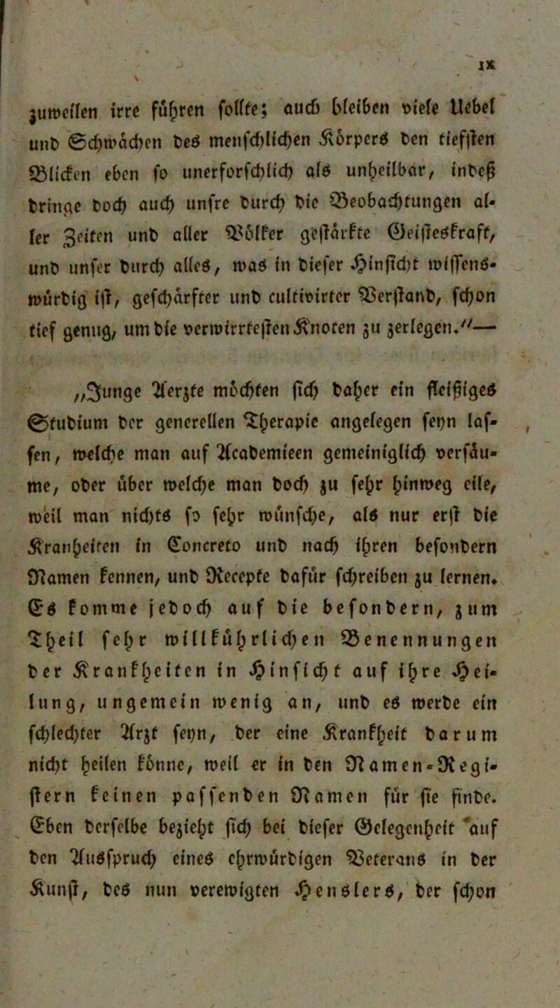 juweffcn irre führen fotffe; ouc6 t>fei6cn \>ieU Uebel unt 6d)r»ad)cn te6 meuf(t)lid)en Ä6rpcrö ten ffefilen lölicfcn eben fo unerforfcblid) ofö un^eUbor, inbe^ bringe boeb auef) unfre tureb bic Cöcobaibtungen ol- ler Seifen unb oller ^^blfer <je|Torftc 0ei)tcöfroff, unb unfer bnreb alleö, moö ln biefer ^ln|ict)f mldTcnö- inürbiß ijf^ gcfct)orffer unb culfirirfcr ^ßerjlonb, febon tief Qenug, umbie \>ern){rrfe)len.^nofen ju jerlegnu— „^tingc ^lerjfc moebfen ficf) bo^er ein flel^fgeö 0fubium ber generellen ungelegen fepn lof- fen, mel^c man ouf 2(cobcmieen gemeim'glicb t>erf5u- me, ober über toelcbc man boeb ju fe^r binmeg eile, weil man nid)fö fo fe^r wiinfcbc, old nur erjl bie Äronbeifen in Concreto unb noch ihren befonbern 97amen fennen, unb Oiecepfc bofur febreiben ju lernen. (Jd fomme jeboeb auf bie befonbern, jum njillfübrlid;en SSenennungen ber ^ronfReifen in ^infiebf ouf i^re »Lei- tung, ungemein wenig an, unb ed werbe ein fcblcd)fer 2lrjf fepn, ber eine Äranfheif bar um nicht heilen !6nne, weil er in ben Snamen-Dtegi- jlern feinen paffenben Dramen für fte ftn^>e. (^ben berfelbe bezieht jicb bei biefer ©elegcnheit '*ouf ben ^udfprud; eined chrwurbigen ^eterond in ber Äun(}, bed nun perewigfen ^endlerd, ber feb^n
