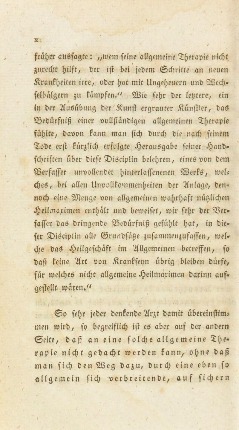 ’ $ früher <lUöfQ9^c: ,/U^em feine oUgemetne ^^eropfc nfdjc I gurcd)f ^üft, ter i')l bei jebem 0d)ritfc an neuen Äranffpeiten irre, ober f;ot mir Ungeheuern unb 5ßcd)- felbaigern ju fampfen.'' SBie fe^r ber feftrere, ein in ber 2(uöubung ber Äun|l ergraufer ÄunlKcr, ba5 5)cburfni0 einer iooU)lanbigen oUgcmcinen ^f)crapic fühlte, baoon fann man fid) burd> bie nad) feinem ^obe erjl fürjfid) erfolgte .^erauögobe feiner ^onb- fdjriftcn über biefe X)iöciplin belehren, eineö oon bem 5ßcrfaj7er unoollcnbet h^iterlajTcnencn 2öerfö, n>cU Ö)e6, bei ollen Unv>ollfommenheiren ber Einlage, ben- Moch eine SJ^enge oon ollgemeinen mahrhoft nüMichen ^eilmaximen enthalt unb bemeifet, mir fehr ber ^er» folfcr baö bringenbe iöebürfnip gefülplt in bie» fer '^iöclplin alle 0runbfohe gufommenjufajjen, toel- d;c baö .^cilgefchaft im 2fügemeinen betreffen, fo ba^ feine 'Uvt pon ^ranffepn übrig bleiben bürfe, für melched nicht allgemeine ^eilmapimcn barinn ouf» gfjlellt iparen/' I 00 fehr jeber benfenbe ilr^f bamif übereinffim^ men wirb, fo begreiflid; i)l eö aber ouf ber onbern 0eitc, baf an eine fold;e allgemeine 5:he- fopic nid)f gebodht merben fann, ohne bo^ man fid; benSBeg baju, burd; eine eben fo allgemein fid; pcrbreitcnbc, ouf fich^tn t