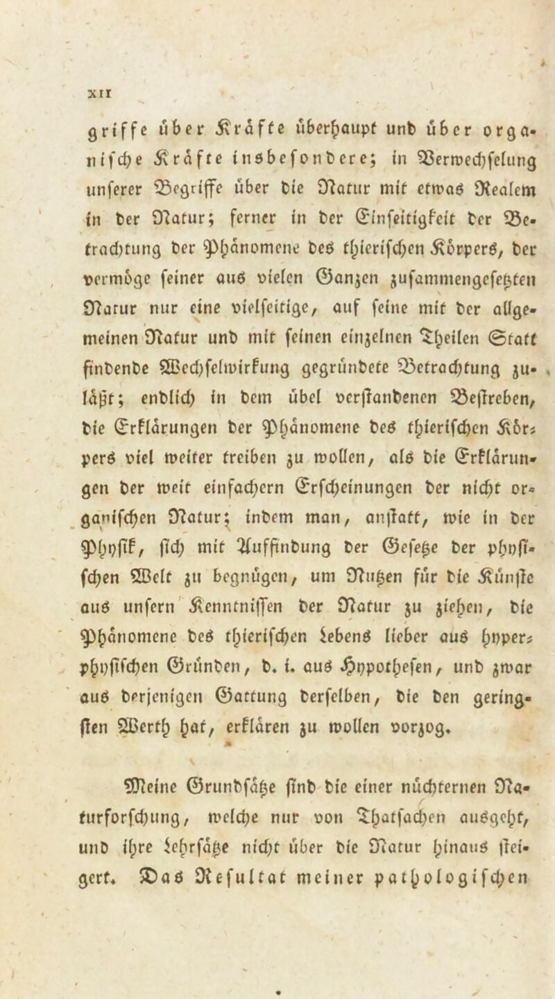 griffe über 5vroffc überböupf unb über orga- infd;e Prüfte inöbefonbere; in ^ßerroedjfcfung unferer ^fgrijfe über bie Olafur mit ctmaö Dieafem in ber O'Iatur; ferner in ber ^infeitigfeit ber 25c- frad)tung ber ^ipanomene beö tipierifd;en ^orperö, ber Dermogc feiner aiiö Dieicn ©anjen jufammengcfc0teii \ O^drur nur eine oieifcitige, ouf feine mit ber allge- meinen D^ofur unb mit feinen einjelnen ^^eilcn 0taft ft'nbenbe ÖBed^felmirfung gegrünbete 35ctracbtung ju- . la^t; enblid; in bem übel ocrjlonbcnen SejTrcben, bie ^rflarungen ber ^l^anomene beö tlpierlfcben Ä6rs perö viel meifer treiben gu moücn, alö bie (Jrflarun- gen ber meit einfad;crn ©rfd;cinungcn ber nic^t or- ganifeben 9?atur^ inbem man, an)lott, mic in ber fid; mit 3(ufftnbung ber ©efe^e ber pbn|T- fd;en SBelt gu begnügen, um 9?u0en für bie Äün)]c ouö unfern' ÄcnntnilTen ber O^atur gu gieren, bie ^^Öb^nomene bcö tlpierifcben lebenö lieber auö f)bper# p^pfifcben ©rünben, b, i. auö ^ppotlpefen, unb gmar auö berjenigen ©attung berfclben, bie ben gering- flen ?^crtb ^<xt, erfldren gu tooUen ^Jorgog* M \ ?[neine ©runbfd0e ftnb bie einer nüchternen 9i«- / turforfd^ung, mclcbc nur üon 5;batfact)en au^gc^f, unb ilprc ^cfirfd^c nid;t über bie JTiarur Ipinauö |lci- gerf« 5Daö Otefultat meiner pat()olo9ifd;en