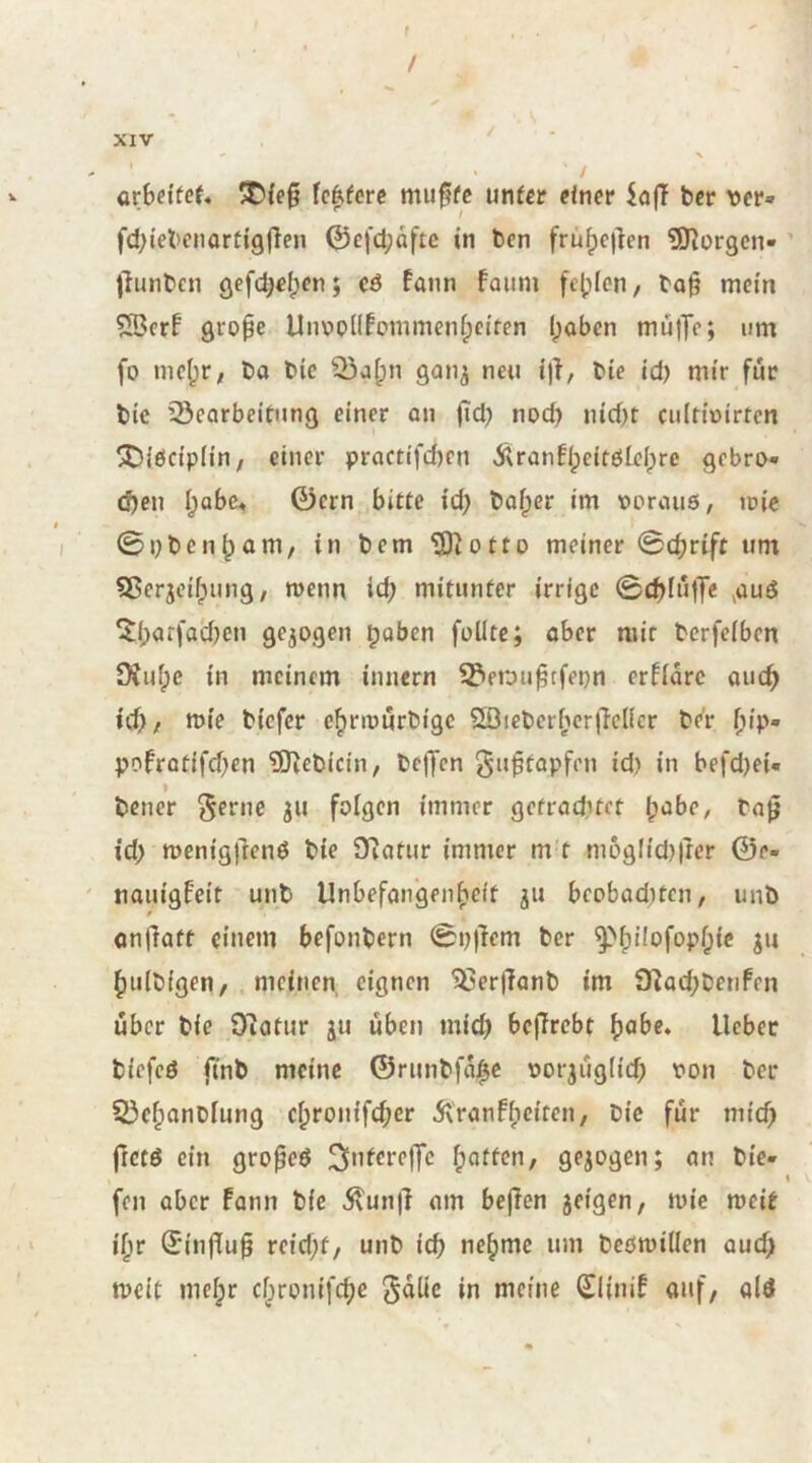 f / XIV * V arbetfef* 5D{e§ fc^fcrc mu^fc unter einer iaft ber ver» fcbiebcnartigjlen 0cfci;afte in ben frü^cjlen 5Rorgcn* jiunben gefdjcljen; c6 fann faiini fe()fen/ bo§ mein grope Unx>Pllfommeni;eiten (;aben müjTc; um fo nic(3r, ba bic gan^ neu i)l, bie td) mir für bie ^Bearbeitung einer an (id) nod) nid)t ciiltioirtcn !!Diöcipiin, einer practifcbcn 5tranfi;eifötelpre gebro« (S)eu I;abc» 0crn bitte i'd; balper im ocrauö, tr»ic 0nbcn^am/ in bem Uliotto meiner 0cbrift um Sßerjeifpung, wenn icb mitunter irrige 0t^fuffc ^auö ^barfaÜjen gezogen ^aben füllte; aber mir bcrfelben SXufpc in meinem innern ^erju^tfenn erflarc auc^ id)/ mie biefer e^nnurbige 5ßieberf;cr)lcllcr be'r f;ip- pofratifd^en ?0iebicin, belJcn J^u^tapfen id) in befd)ei- f bener ^erne gu folgen immer getrad)tet bt^be, ba0 id) n)cnig)lenö bie STiatur immer m t m6glid)|ler ©e- ' naiiigfeit unb Unbefangenbeit ju beobaditen, unb on)}att einem befonbern 0i)|lem ber bulbigen, meinen, eignen ^erjlanb im fKod;benfen über bie 9?atur ju üben mid) beffrebt ^abe* lieber biefeö finb meine ©runbfabc oorjüglid) pon ber SBebonblung cbronifd;er Ä'ranfbcitcn, bie für mid) ftctö ein gro^eö ^interelfc bitten, gezogen; an bie- fen aber Fann bie ^un|l am bejlcn jeigen, mic meit ibr ^influ^ vcid)t, unb icb nehme um bcömillen aud> meit mebr ebronifebe ^dlie in meine (SiliniF auf, alö