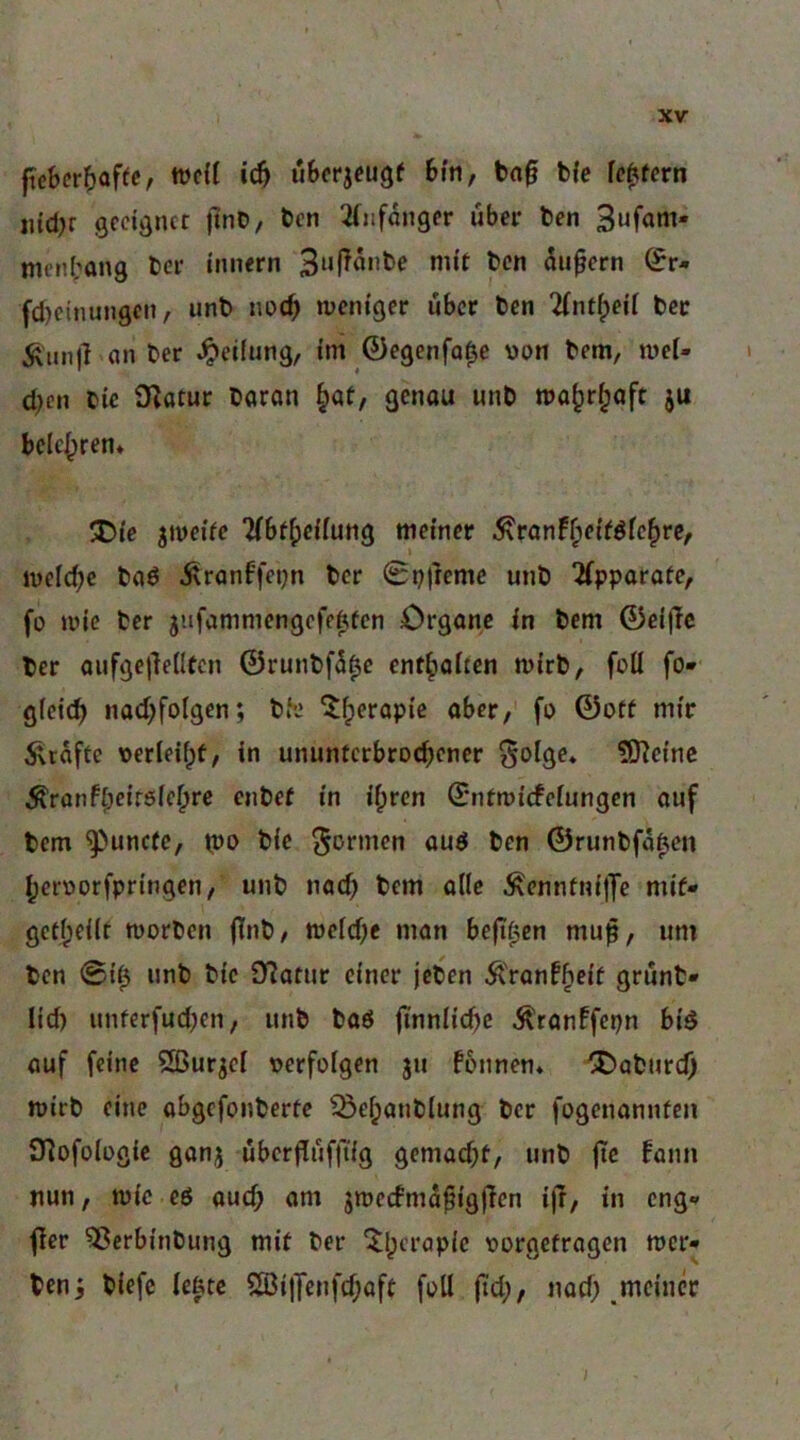 ftcber?)af(c, tücfl ic^ u&crjeugf 6i'n, baf b{e fc^fcrn iud)r öcdäticr jlnt), bcn 2fiifanger über ben 3ufam- nienbang ber innern Sujlonbe mit bcn 5ii^crn ^r- fdjeinungcn, unb nod^ tücnigcr über bcn %nt^eil bcr Äiinjl an ber Teilung, im ©cgenfa^e von bem, n>c[- d;en bic O^atur baran ^at, genou unb ma^r^aft ju belehren* ^Dfc jmeüc “Hbf^jcffung memer i^rQnF^cfföfc|>re/ lucfdjc bad Äranffepn bcr 0i))reme unb ‘ifpporofc, fo ade bcr jufanimcngcfeWcn Organe in bem 0el|Tc ber aufgc|]e(ltcn 0runbf5^c entsaften mirb, füll fo* glcid^ nad;foIgen; bh? 5^erapic ober,' fo ©off mir ^rdftc oerleifpt, in ununferbroebener Solge* 5)]etnc ^ranfbeirölcbre eiibef in il;rcn ©nfmicfclungcn auf bem ^unefe, tpo bie ^ornicn aud ben ©runbfd^cit beroorfpringen, unb nad) bem alle Äennfn(j]e mif- gefl;d(t morben jTnb/ tt)cld)e man befi^en mup, um bcn @{0 unb bic 9?afur einer jeben ÄVanf^df grünt* lid) unfcrfud)cn, unb baö jinnlicbe ^ran!fcpn biö auf feine Sßurjd oerfolgen ju founen* X»aburcb tt)irb eine abgefonberfe ^el;anblung bcr fogenannfen S^ofologic ganj uberduffiig gemad;f, unb jtc fann nun, wie ed aud; am jmedmdfigffcn ijr, in eng* fler ^erbinbung mif ber 5:i;crapic oorgefragen mer* ben^ biefc lefetc 2ßi|Tenfd;aft foU (td;, nad; .meiner