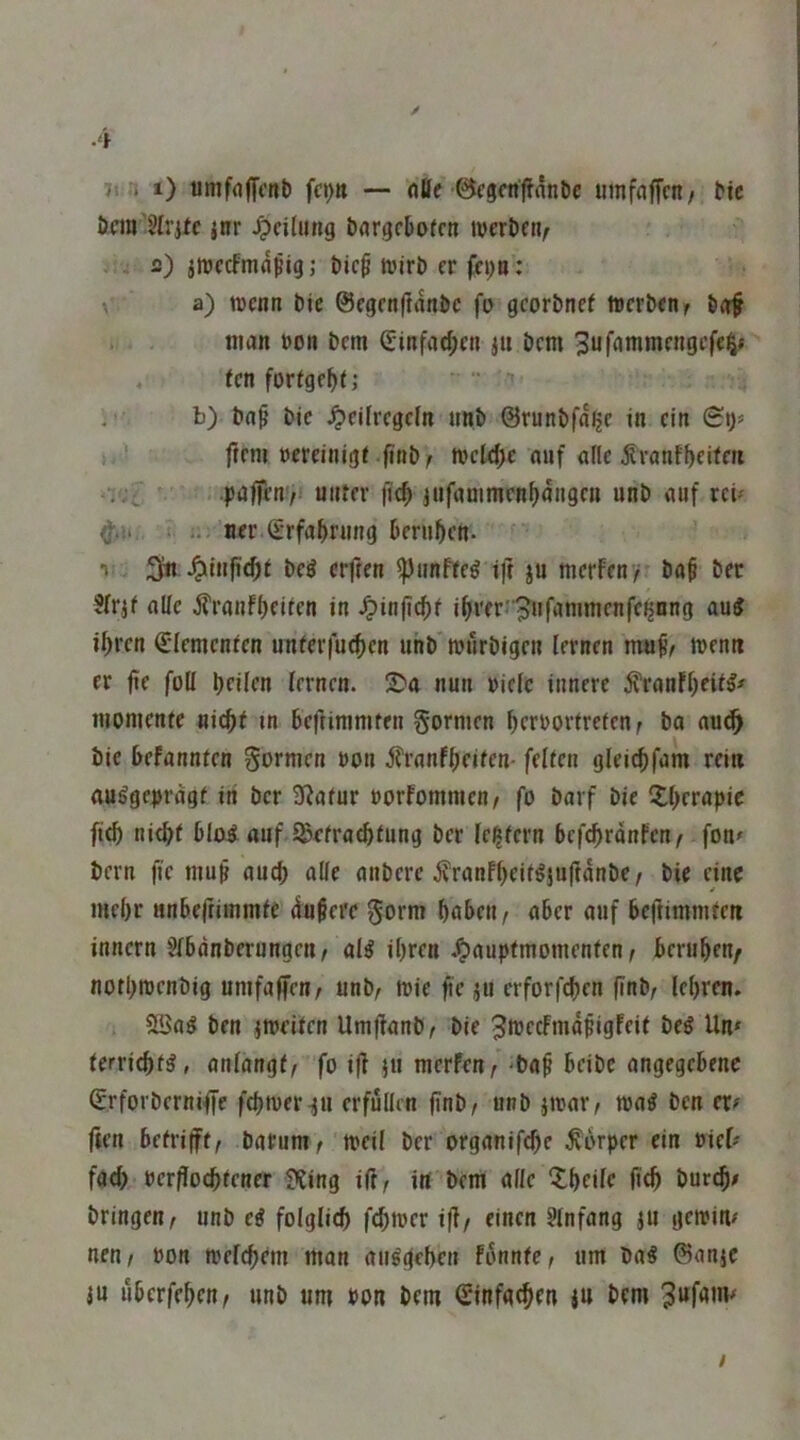 ✓ -4 ;i . i) umfflffcrtl) — flöf'Bcgcnffanlic «mfaffcn/ ^ic öcm'SIritc jnr Teilung bargcDofcn iveröen^ s) jnjccfmnpig; Dic^i ttjirö er fcp: ^ a) wenn Die ©cgenftanöc fo gcor&nef werben^ bgf . . man »on bem (Sinfa4>cn jti bem 3ufrtmmcngcfe§« . ten fortge^t; b) ba^ bic ^ejfrcgcln unb ©runbfnljc in ein (Bi)> ) •! ■ ftem »ereinigi finb; weld;c auf alle ^rnnf^eifeit 'i'jt ^ . paffen'/i nnrer |Tc^ jnfanimenM»9fn unb auf rcU ^.1. I Her (Erfahrung berufen. 1 ^infi(f)t bc8 erften ^iinfte^ t)t ju merfeny baf ber ?lr.jf alle Äranfbeiten in J?in|icf)f i^rer<pufanimcnfc{jnng aui ihren ^lemenlen imler|u(hen uhb tutlrbigen lernen wenn er fie foU hfilen lernen. nun »ielc innere ^ranfheil^# monienfe nicht in be|}iramfen formen herborfretenr bo nu(^ bic befannten formen bon ^ranfheifen- feiten gleichfam rein ausgeprägt in ber Sßafur borfommen/ fo barf bie Xhcrapic fich nicht blad auf 5Sefra(^>t^ng ber le^fcrn befchrdnfen^ fon^ bern jie «uch olle onbere jfranfheitS}u|idnbe/ bie eine mehr «nbejrimmte dufere gorm hüben / ober auf bejhmmteti innern Jlbdnberungen/ als ihren Jpfluptmomenten / beruhen/ nothwenbig unifaffen/ unb/ wie fie J« erforfchen (inb/ lehren. 5ü3aS ben iweiten Umflanb^ bie ^bJccfmdpigFeit beS Un* ferrichts, anlangtf fo ifl werfen/-ba^ beibc angegebene (Erforberniffe fchwer-ju erfüllen jlnb/ unb jwar^ waS ben er? ften betrifft/ batum/'weil ber organifche Körper ein biel? fach bcrpochtener ?fing ift/ in bem alle ?:heife fich bur^l? bringen/ unb eS folglich fchwer ift/ einen §lnfang ju gcwiti? nen/ bon welchem man auSgehen fbnntc/ um baS ©onje ju ubcrfehctt/ unb um bon bem Sinfg^en lu bem ^ufauv /