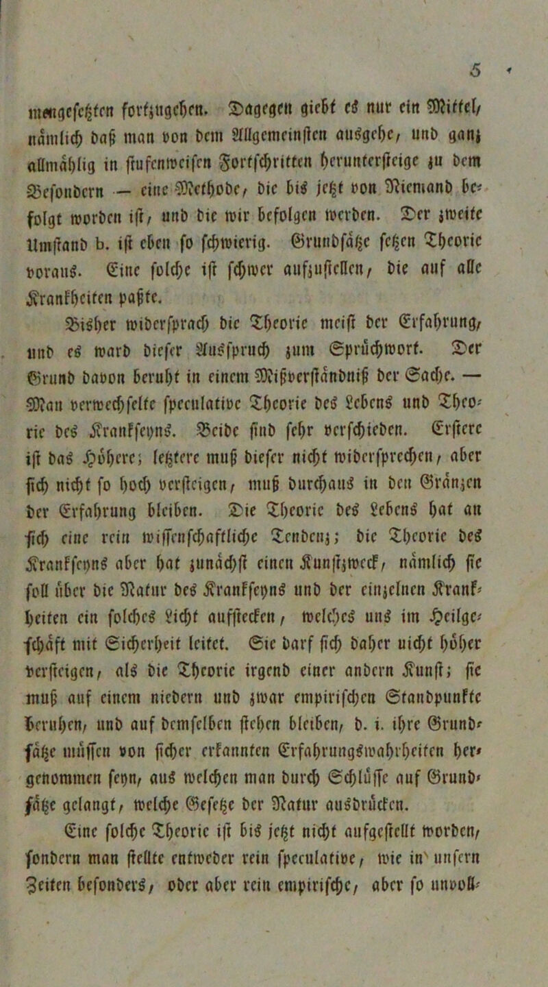 6 in«i(|cfc^tfn fovfitigc^cn. ^itU cß nur ein ?9?UfcI/ namlic^ bn^ man »on bem Sfügcmcinllcn atiiJgc^c, unb gani aflma^lig in ftufenmeifen gorfft^ritfen ()crunfcrf(cigc ju bem -5Sefonbcrn — eine C0?c(^obc/ bic bi^ »on ^iemanb bc# folgt roorben i|]/ unb bic mir befolgen merben. !^er jmeitc llmfranb b. ift eben fo febmicrig. ©runbfa^c fc^en 'Ibcoric roraug. (Eine folcbe ift f(f;mcr aufjufteHen^ bie auf alle ^ranfbeife« 5ßi^l)er miberfprad) bic Q:beoric meift ber Srfabrung^ iinb eg marb biefer Sfugfpru^ jum 0prücbmorf. 2)cr ©runb baoon beruht in einem ?9vipoer|]anbnib ber 6ad)c. — 5D?an rermc^felfe fpeculatioc Xbcorie beg Sebeng unb ric beg .^ranffepug. S5cibc finb febr uerfebieben. (Elftere ift bag Jpbberci festere mu^ biefer ni^t mibeifprc^en/ aber ficb nitb( fo bod) Pcrfleigen, mu§ bur^aug in ben 0rän,jen ber (Erfahrung bleiben. 2)ie Theorie beg Sebeng hui öu ■fid; rinr miffrnfcbafflid;c fJenbenj; bic 5:beoric beg ^ranffepng aber bnt jundd)jf einen ^unftimeef, ndmlicb (le foü aber bie ERafur beg ^ranffepng unb ber cinjclncn ^'ran^ beiten ein foltbeg ?icbf aufjtecfett/ meleficg ung im .^icilgc.' fd;dft mit Sicberbeit leitet. 6ie barf ficb baber uid;t bobrr perfteigen^ alg bie Xbcoric irgenb einer anbern .^un|i; fic mub auf einem nicbern unb jmar enipirifd;cn ©tanbpunftc beruhen; unb auf bemfclben lieben bleiben; b. i. ihre 0runb^ fd^e muffen ron fi^er erfannten CTfabrunggmabrbeiten brr* genommen fepn; aug melcben man bur^ ©(bluffe auf ©runb» /d$c gelangt; melebe 0efe$e ber üiatur augbruefen. (Eine fol^c ^tbroric ift big jc^t nicht aufgcftcHt morben; fonbern man fteüte entmeber rein fpcculatioc; mie inMinfern feiten befonbei’g/ ober aber rein cmpirifcbc/ aber fo unooß'